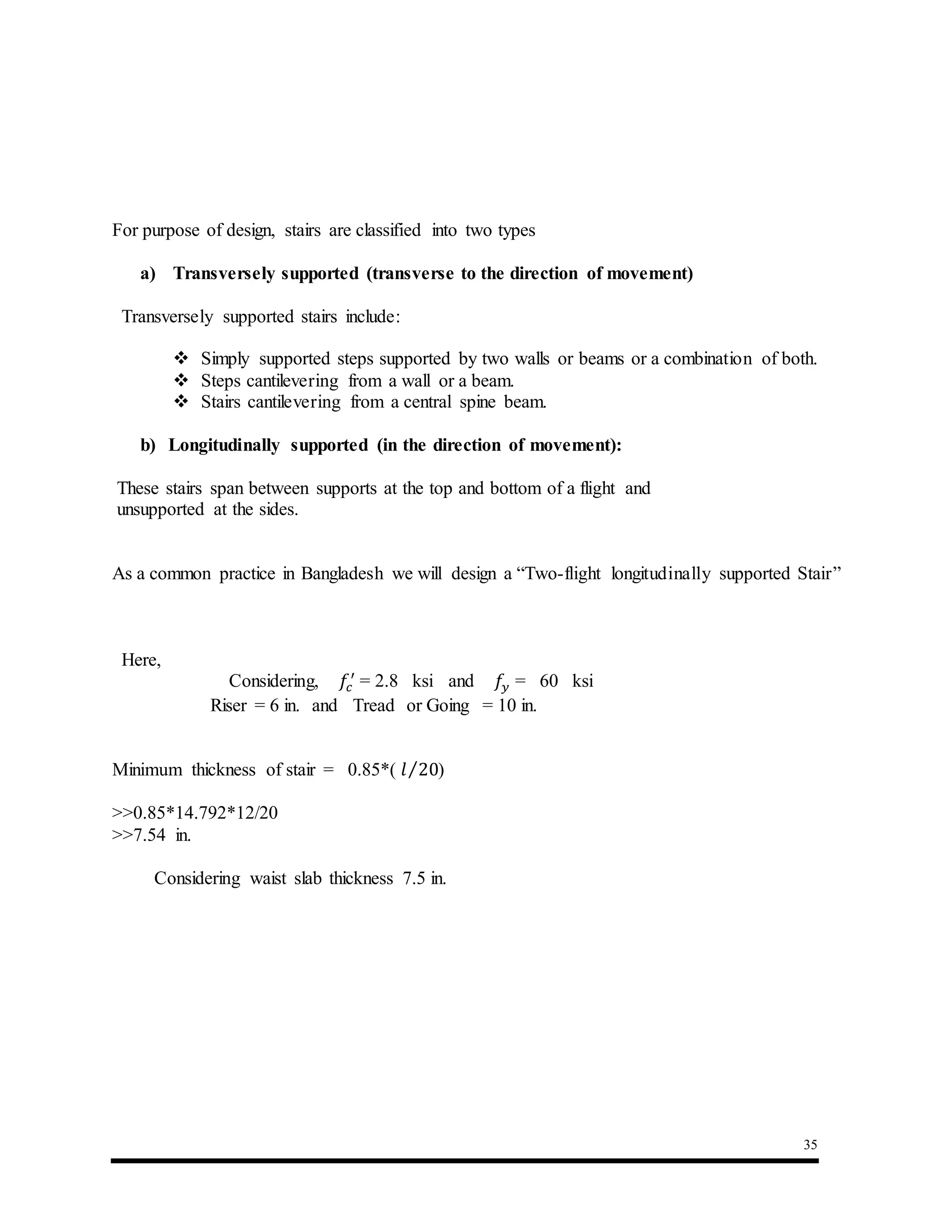 35
For purpose of design, stairs are classified into two types
a) Transversely supported (transverse to the direction of movement)
Transversely supported stairs include:
 Simply supported steps supported by two walls or beams or a combination of both.
 Steps cantilevering from a wall or a beam.
 Stairs cantilevering from a central spine beam.
b) Longitudinally supported (in the direction of movement):
These stairs span between supports at the top and bottom of a flight and
unsupported at the sides.
As a common practice in Bangladesh we will design a “Two-flight longitudinally supported Stair”
Here,
Considering, 𝑓𝑐
′
= 2.8 ksi and 𝑓𝑦 = 60 ksi
Riser = 6 in. and Tread or Going = 10 in.
Minimum thickness of stair = 0.85*( 𝑙 20⁄ )
>>0.85*14.792*12/20
>>7.54 in.
Considering waist slab thickness 7.5 in.
 