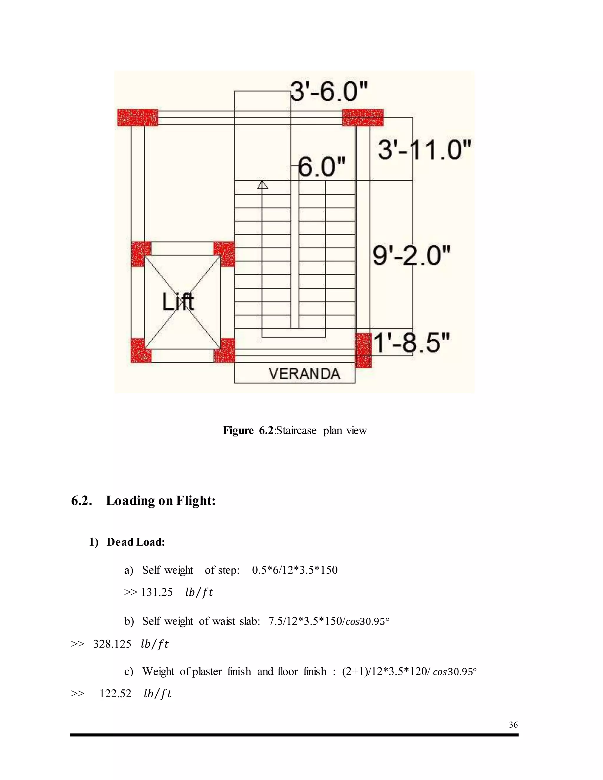 36
Figure 6.2:Staircase plan view
6.2. Loading on Flight:
1) Dead Load:
a) Self weight of step: 0.5*6/12*3.5*150
>> 131.25 𝑙𝑏 𝑓𝑡⁄
b) Self weight of waist slab: 7.5/12*3.5*150/ 𝑐𝑜𝑠30.95°
>> 328.125 𝑙𝑏 𝑓𝑡⁄
c) Weight of plaster finish and floor finish : (2+1)/12*3.5*120/ 𝑐𝑜𝑠30.95°
>> 122.52 𝑙𝑏 𝑓𝑡⁄
 