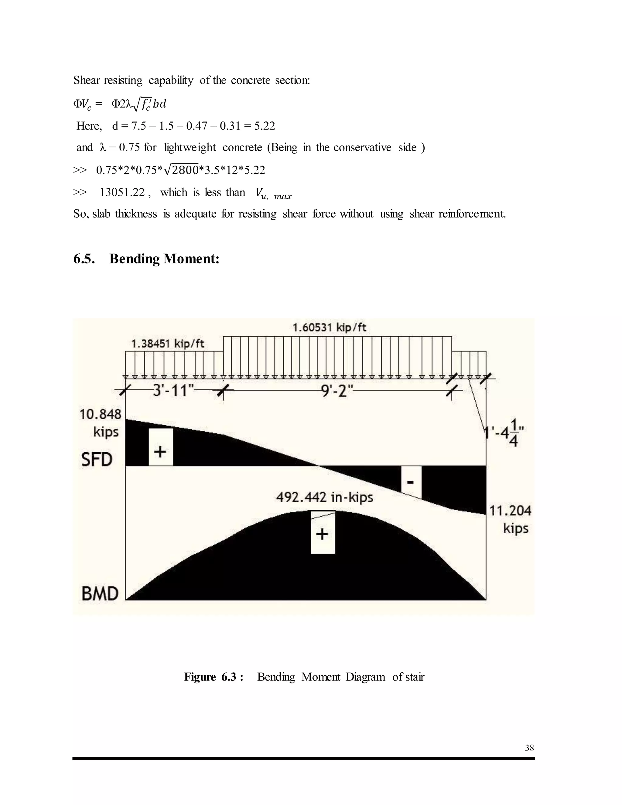38
Shear resisting capability of the concrete section:
Φ𝑉𝑐 = Φ2λ√ 𝑓𝑐
′ 𝑏𝑑
Here, d = 7.5 – 1.5 – 0.47 – 0.31 = 5.22
and λ = 0.75 for lightweight concrete (Being in the conservative side )
>> 0.75*2*0.75*√2800*3.5*12*5.22
>> 13051.22 , which is less than 𝑉𝑢, 𝑚𝑎𝑥
So, slab thickness is adequate for resisting shear force without using shear reinforcement.
6.5. Bending Moment:
Figure 6.3 : Bending Moment Diagram of stair
 