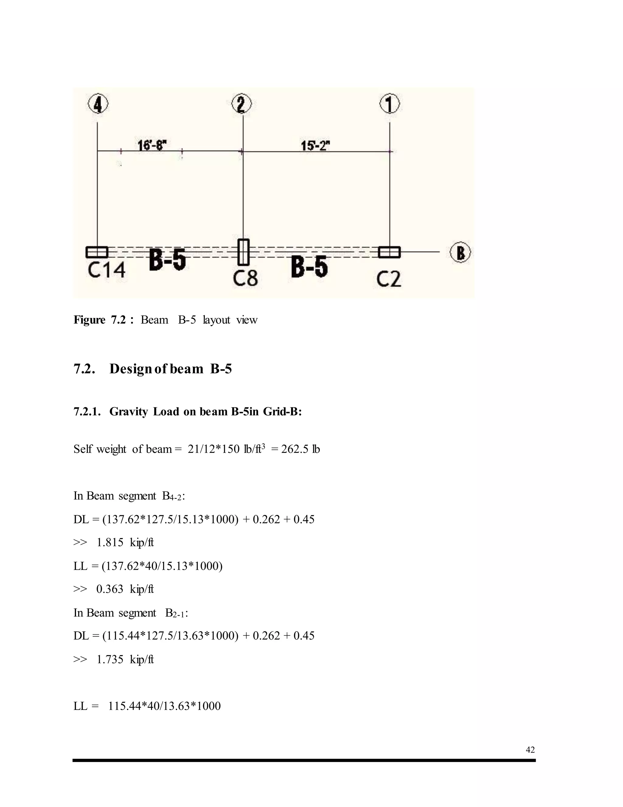 42
Figure 7.2 : Beam B-5 layout view
7.2. Designof beam B-5
7.2.1. Gravity Load on beam B-5in Grid-B:
Self weight of beam = 21/12*150 lb/ft3 = 262.5 lb
In Beam segment B4-2:
DL = (137.62*127.5/15.13*1000) + 0.262 + 0.45
>> 1.815 kip/ft
LL = (137.62*40/15.13*1000)
>> 0.363 kip/ft
In Beam segment B2-1:
DL = (115.44*127.5/13.63*1000) + 0.262 + 0.45
>> 1.735 kip/ft
LL = 115.44*40/13.63*1000
 
