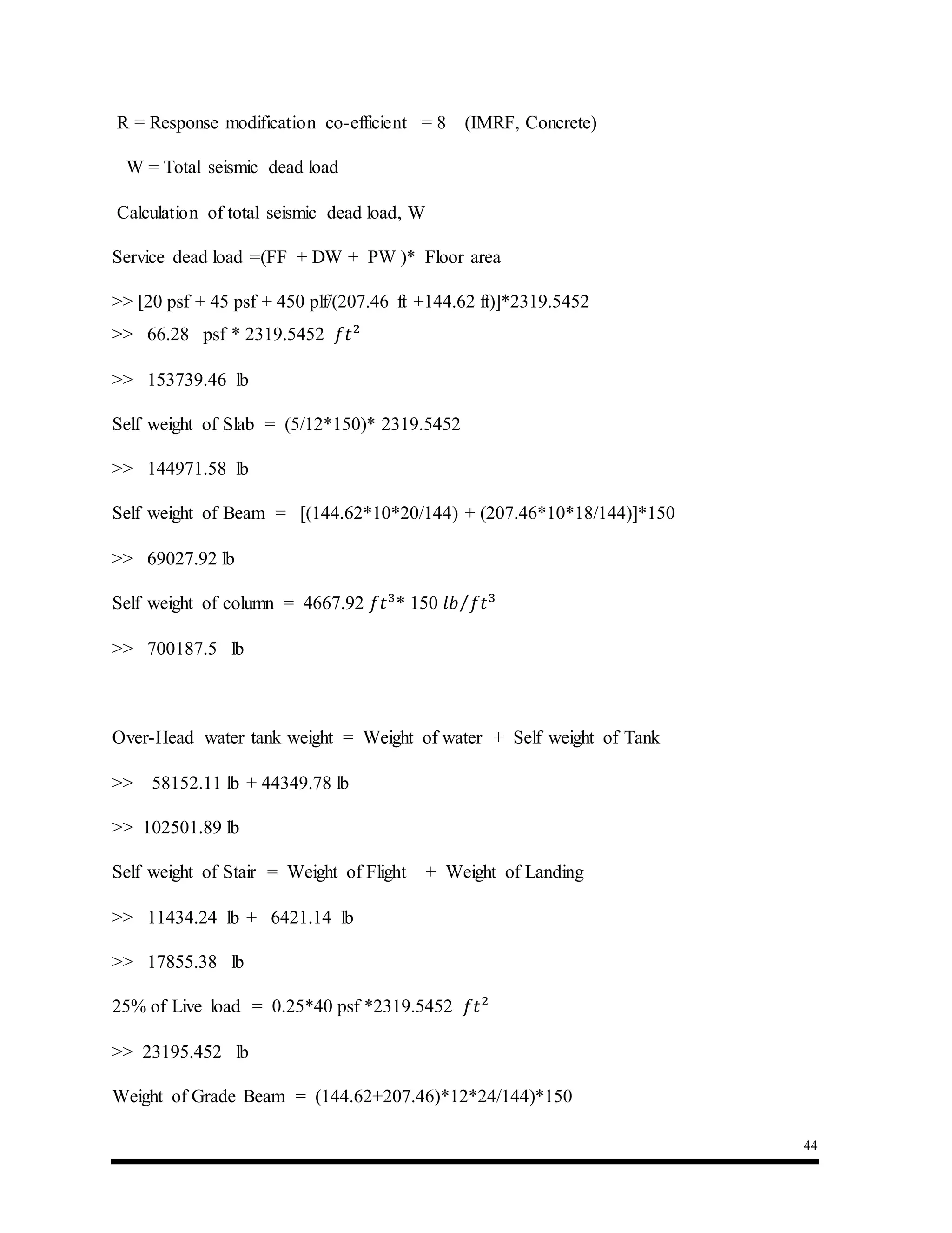 44
R = Response modification co-efficient = 8 (IMRF, Concrete)
W = Total seismic dead load
Calculation of total seismic dead load, W
Service dead load =(FF + DW + PW )* Floor area
>> [20 psf + 45 psf + 450 plf/(207.46 ft +144.62 ft)]*2319.5452
>> 66.28 psf * 2319.5452 𝑓𝑡2
>> 153739.46 lb
Self weight of Slab = (5/12*150)* 2319.5452
>> 144971.58 lb
Self weight of Beam = [(144.62*10*20/144) + (207.46*10*18/144)]*150
>> 69027.92 lb
Self weight of column = 4667.92 𝑓𝑡3
* 150 𝑙𝑏 𝑓𝑡3⁄
>> 700187.5 lb
Over-Head water tank weight = Weight of water + Self weight of Tank
>> 58152.11 lb + 44349.78 lb
>> 102501.89 lb
Self weight of Stair = Weight of Flight + Weight of Landing
>> 11434.24 lb + 6421.14 lb
>> 17855.38 lb
25% of Live load = 0.25*40 psf *2319.5452 𝑓𝑡2
>> 23195.452 lb
Weight of Grade Beam = (144.62+207.46)*12*24/144)*150
 