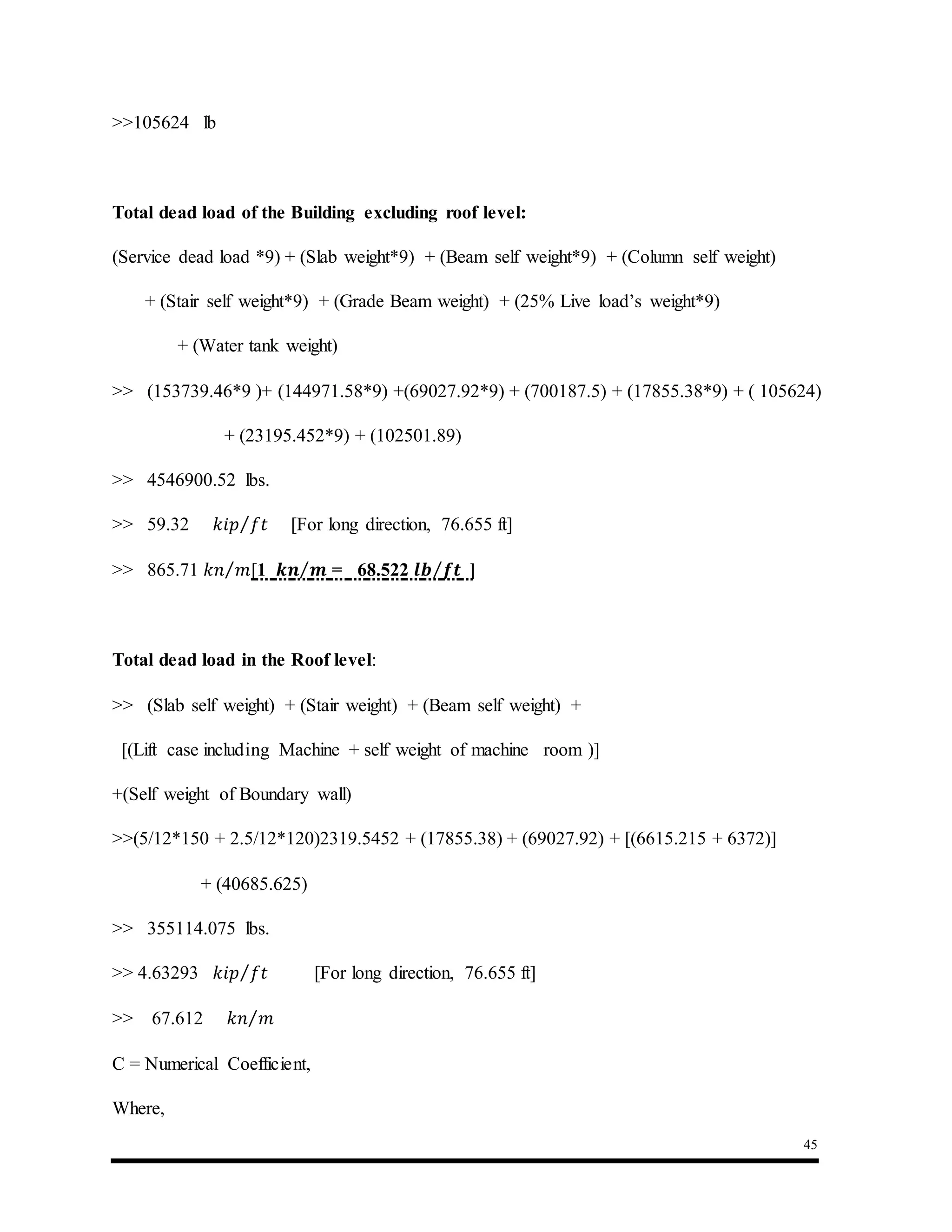 45
>>105624 lb
Total dead load of the Building excluding roof level:
(Service dead load *9) + (Slab weight*9) + (Beam self weight*9) + (Column self weight)
+ (Stair self weight*9) + (Grade Beam weight) + (25% Live load’s weight*9)
+ (Water tank weight)
>> (153739.46*9 )+ (144971.58*9) +(69027.92*9) + (700187.5) + (17855.38*9) + ( 105624)
+ (23195.452*9) + (102501.89)
>> 4546900.52 lbs.
>> 59.32 𝑘𝑖𝑝 𝑓𝑡⁄ [For long direction, 76.655 ft]
>> 865.71 𝑘𝑛 𝑚⁄ [1 𝒌𝒏 𝒎⁄ = 68.522 𝒍𝒃 𝒇𝒕⁄ ]
Total dead load in the Roof level:
>> (Slab self weight) + (Stair weight) + (Beam self weight) +
[(Lift case including Machine + self weight of machine room )]
+(Self weight of Boundary wall)
>>(5/12*150 + 2.5/12*120)2319.5452 + (17855.38) + (69027.92) + [(6615.215 + 6372)]
+ (40685.625)
>> 355114.075 lbs.
>> 4.63293 𝑘𝑖𝑝 𝑓𝑡⁄ [For long direction, 76.655 ft]
>> 67.612 𝑘𝑛 𝑚⁄
C = Numerical Coefficient,
Where,
 