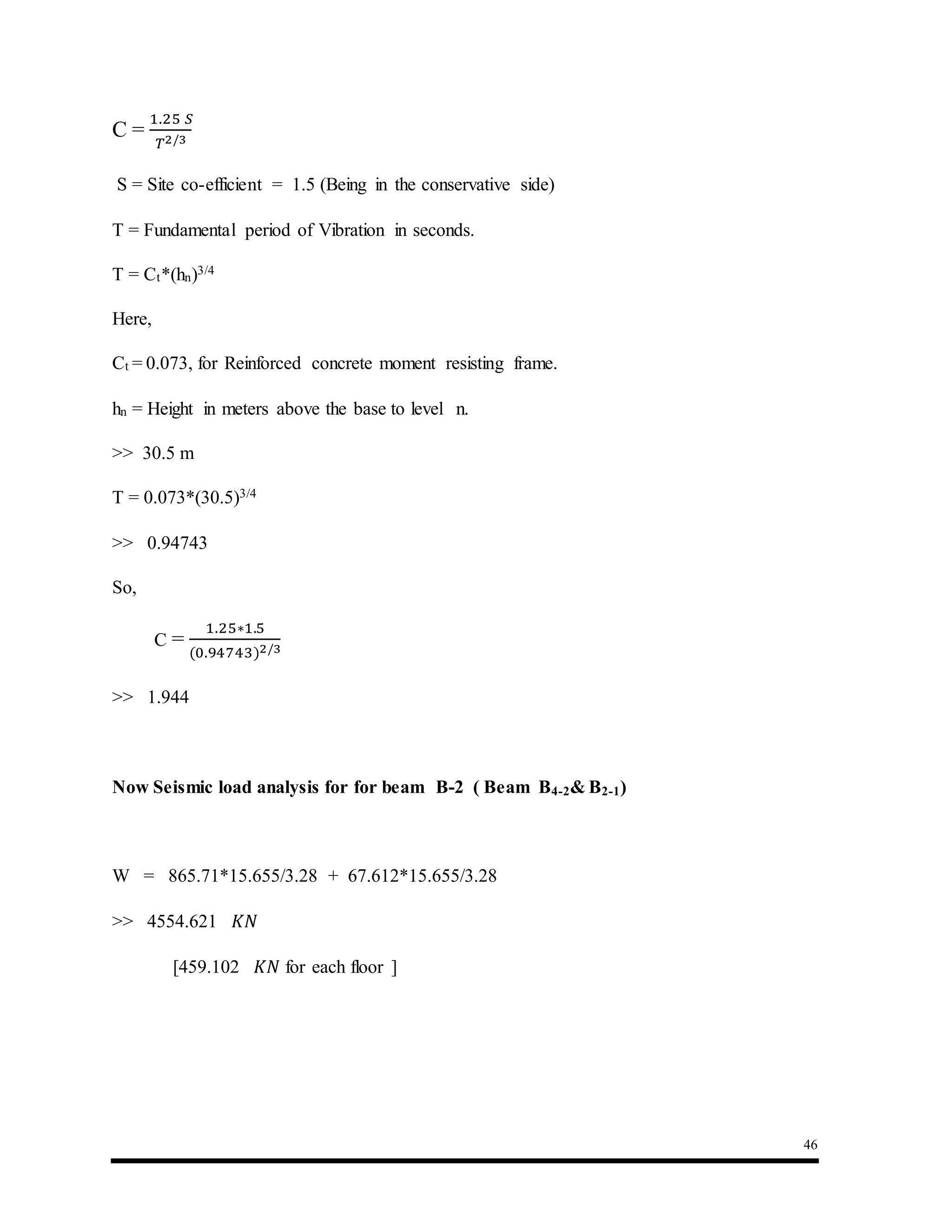 46
C =
1.25 𝑆
𝑇2/3
S = Site co-efficient = 1.5 (Being in the conservative side)
T = Fundamental period of Vibration in seconds.
T = Ct*(hn)3/4
Here,
Ct = 0.073, for Reinforced concrete moment resisting frame.
hn = Height in meters above the base to level n.
>> 30.5 m
T = 0.073*(30.5)3/4
>> 0.94743
So,
C =
1.25∗1.5
(0.94743)2/3
>> 1.944
Now Seismic load analysis for for beam B-2 ( Beam B4-2& B2-1)
W = 865.71*15.655/3.28 + 67.612*15.655/3.28
>> 4554.621 𝐾𝑁
[459.102 𝐾𝑁 for each floor ]
 