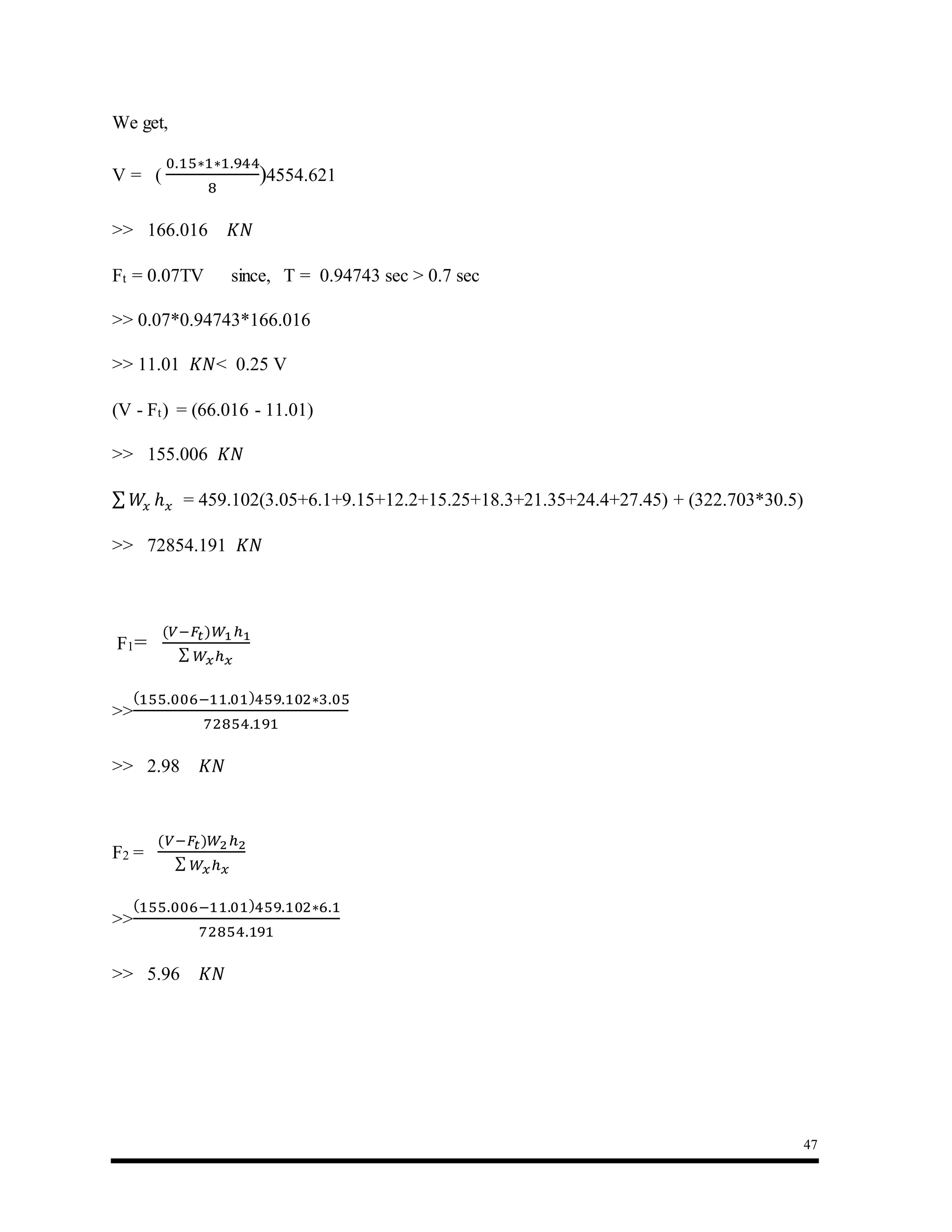 47
We get,
V = (
0.15∗1∗1.944
8
)4554.621
>> 166.016 𝐾𝑁
Ft = 0.07TV since, T = 0.94743 sec > 0.7 sec
>> 0.07*0.94743*166.016
>> 11.01 𝐾𝑁< 0.25 V
(V - Ft) = (66.016 - 11.01)
>> 155.006 𝐾𝑁
∑ 𝑊𝑥 ℎ 𝑥 = 459.102(3.05+6.1+9.15+12.2+15.25+18.3+21.35+24.4+27.45) + (322.703*30.5)
>> 72854.191 𝐾𝑁
F1=
(𝑉−𝐹𝑡)𝑊1ℎ1
∑ 𝑊𝑥ℎ 𝑥
>>
(155.006−11.01)459.102∗3.05
72854.191
>> 2.98 𝐾𝑁
F2 =
(𝑉−𝐹𝑡)𝑊2ℎ2
∑ 𝑊𝑥ℎ 𝑥
>>
(155.006−11.01)459.102∗6.1
72854.191
>> 5.96 𝐾𝑁
 