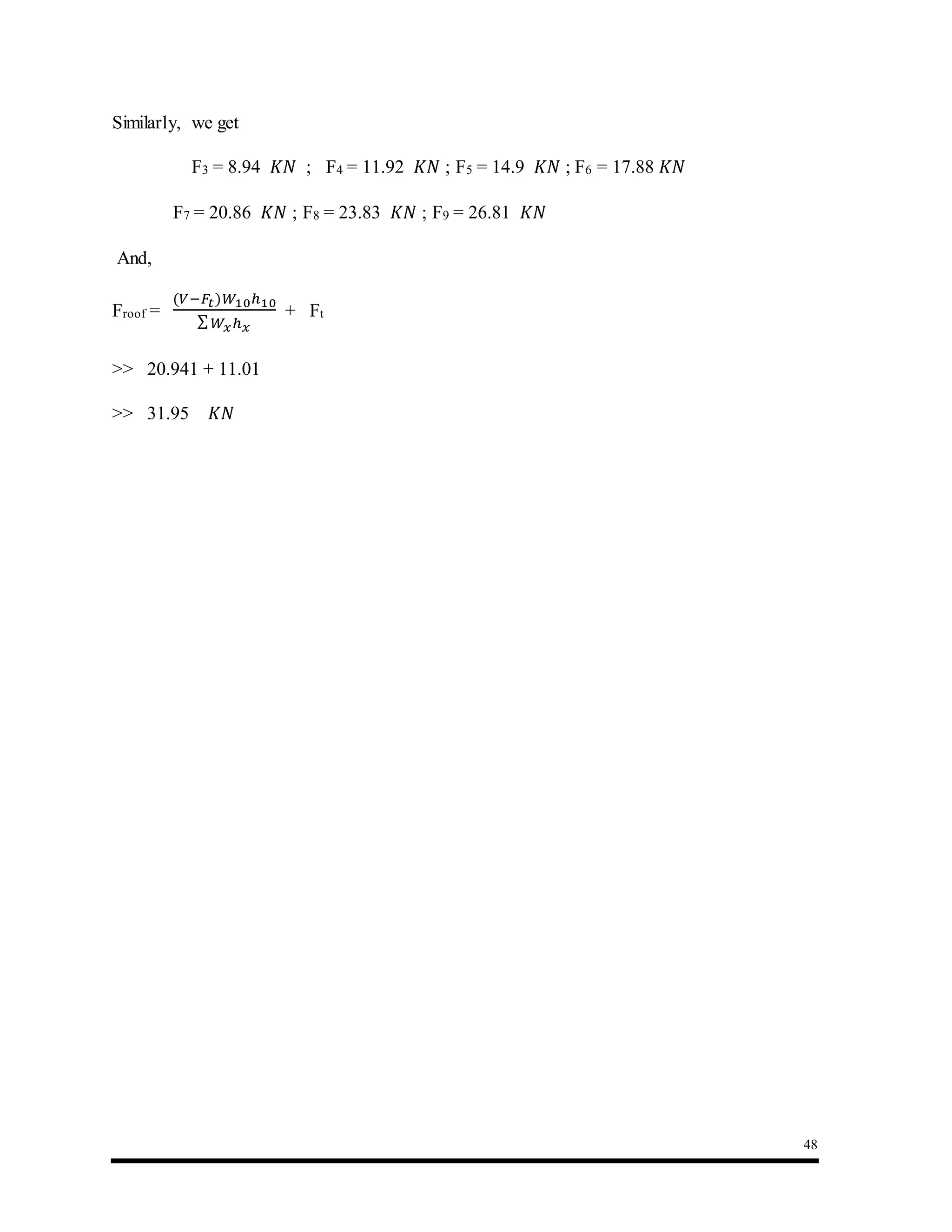 48
Similarly, we get
F3 = 8.94 𝐾𝑁 ; F4 = 11.92 𝐾𝑁 ; F5 = 14.9 𝐾𝑁 ; F6 = 17.88 𝐾𝑁
F7 = 20.86 𝐾𝑁 ; F8 = 23.83 𝐾𝑁 ; F9 = 26.81 𝐾𝑁
And,
Froof =
(𝑉−𝐹𝑡)𝑊10ℎ10
∑ 𝑊𝑥ℎ 𝑥
+ Ft
>> 20.941 + 11.01
>> 31.95 𝐾𝑁
 