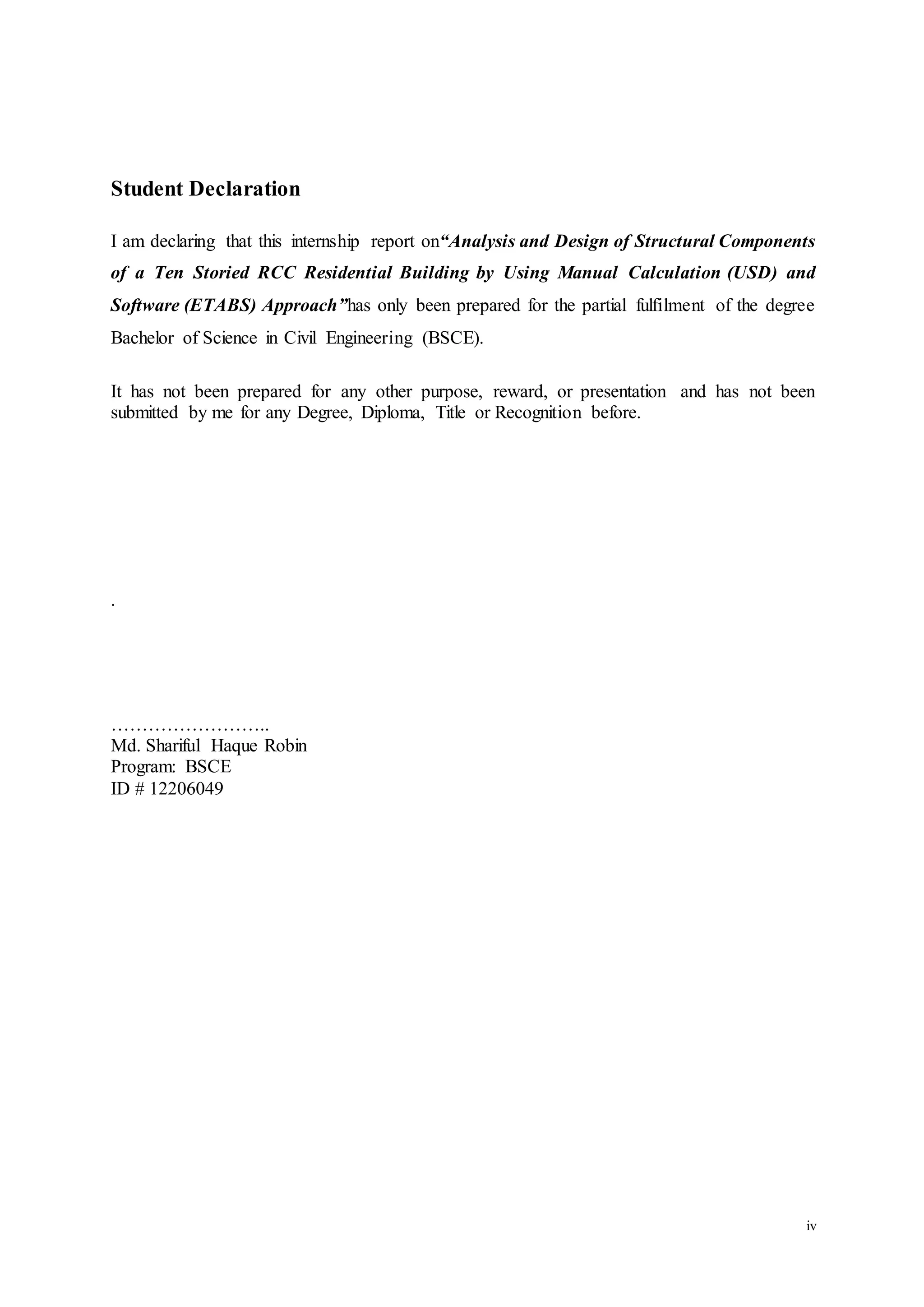 iv
Student Declaration
I am declaring that this internship report on“Analysis and Design of Structural Components
of a Ten Storied RCC Residential Building by Using Manual Calculation (USD) and
Software (ETABS) Approach”has only been prepared for the partial fulfilment of the degree
Bachelor of Science in Civil Engineering (BSCE).
It has not been prepared for any other purpose, reward, or presentation and has not been
submitted by me for any Degree, Diploma, Title or Recognition before.
.
……………………..
Md. Shariful Haque Robin
Program: BSCE
ID # 12206049
 