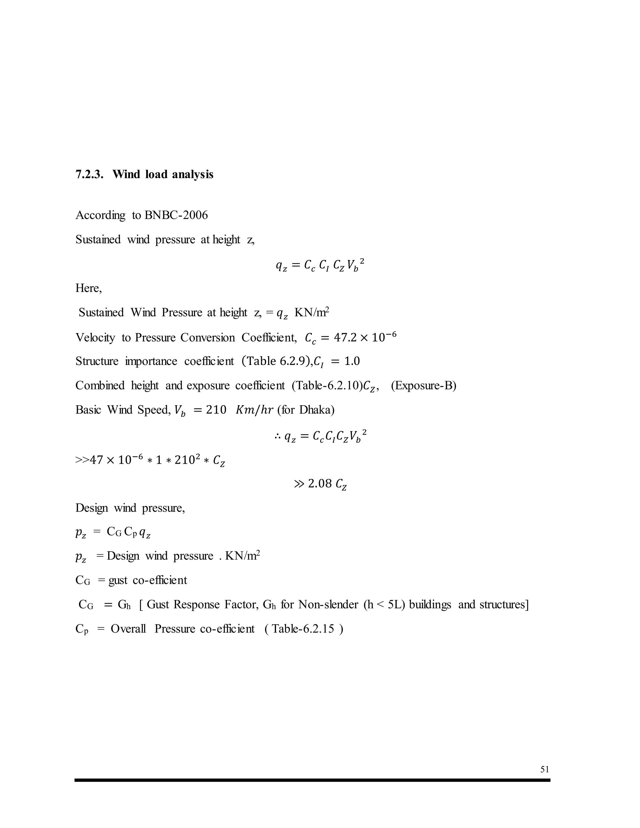51
7.2.3. Wind load analysis
According to BNBC-2006
Sustained wind pressure at height z,
𝑞 𝑧 = 𝐶𝑐 𝐶𝐼 𝐶𝑍 𝑉𝑏
2
Here,
Sustained Wind Pressure at height z, = 𝑞 𝑧 KN/m2
Velocity to Pressure Conversion Coefficient, 𝐶𝑐 = 47.2 × 10−6
Structure importance coefficient (Table 6.2.9),𝐶𝐼 = 1.0
Combined height and exposure coefficient (Table-6.2.10)𝐶 𝑍, (Exposure-B)
Basic Wind Speed, 𝑉𝑏 = 210 𝐾𝑚/ℎ𝑟 (for Dhaka)
∴ 𝑞 𝑧 = 𝐶𝑐 𝐶𝐼 𝐶 𝑍 𝑉𝑏
2
>>47 × 10−6
∗ 1 ∗ 2102
∗ 𝐶 𝑍
≫ 2.08 𝐶𝑍
Design wind pressure,
𝑝𝑧 = CG Cp 𝑞 𝑧
𝑝𝑧 = Design wind pressure . KN/m2
CG = gust co-efficient
CG = Gh [ Gust Response Factor, Gh for Non-slender (h < 5L) buildings and structures]
Cp = Overall Pressure co-efficient ( Table-6.2.15 )
 