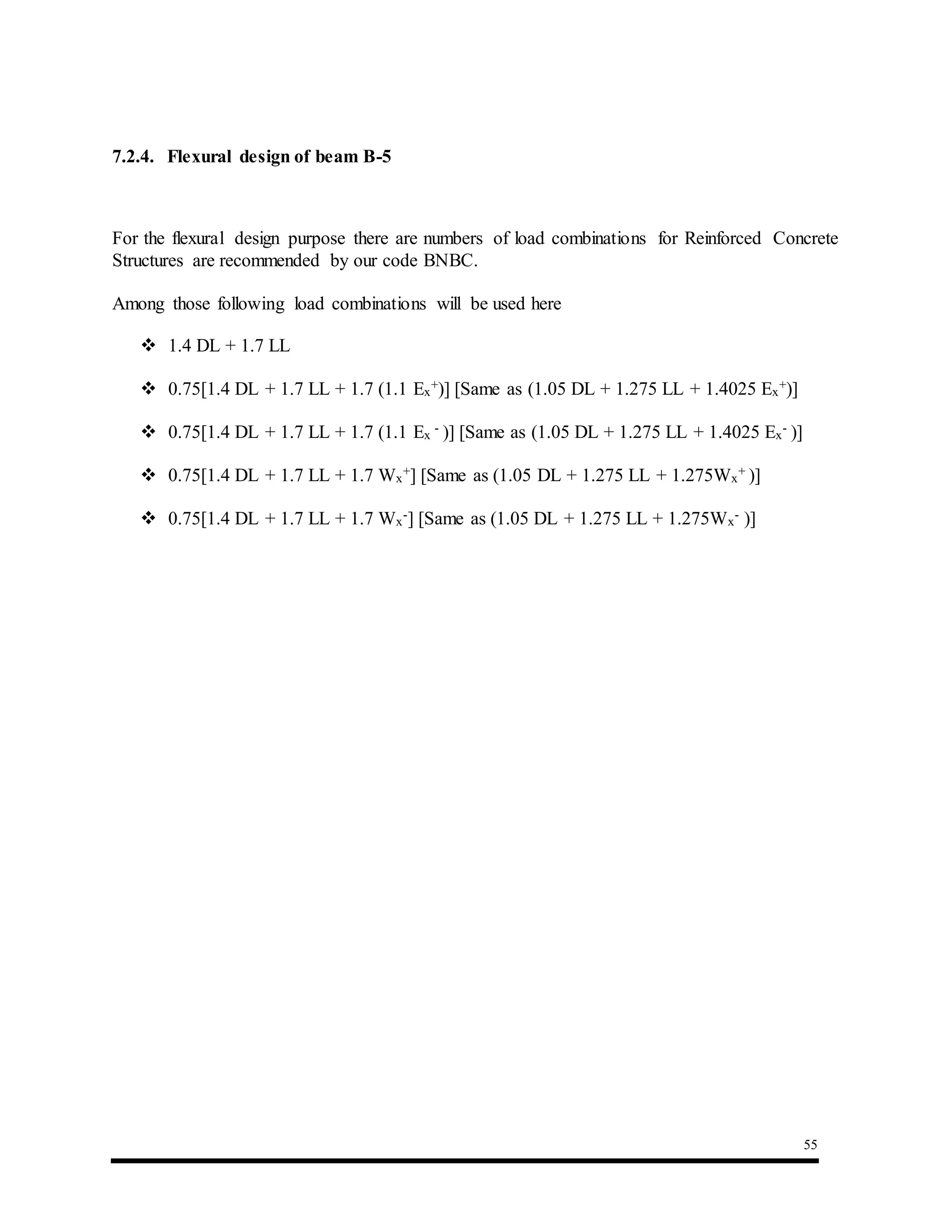 55
7.2.4. Flexural design of beam B-5
For the flexural design purpose there are numbers of load combinations for Reinforced Concrete
Structures are recommended by our code BNBC.
Among those following load combinations will be used here
 1.4 DL + 1.7 LL
 0.75[1.4 DL + 1.7 LL + 1.7 (1.1 Ex
+)] [Same as (1.05 DL + 1.275 LL + 1.4025 Ex
+)]
 0.75[1.4 DL + 1.7 LL + 1.7 (1.1 Ex
- )] [Same as (1.05 DL + 1.275 LL + 1.4025 Ex
- )]
 0.75[1.4 DL + 1.7 LL + 1.7 Wx
+] [Same as (1.05 DL + 1.275 LL + 1.275Wx
+ )]
 0.75[1.4 DL + 1.7 LL + 1.7 Wx
-] [Same as (1.05 DL + 1.275 LL + 1.275Wx
- )]
 