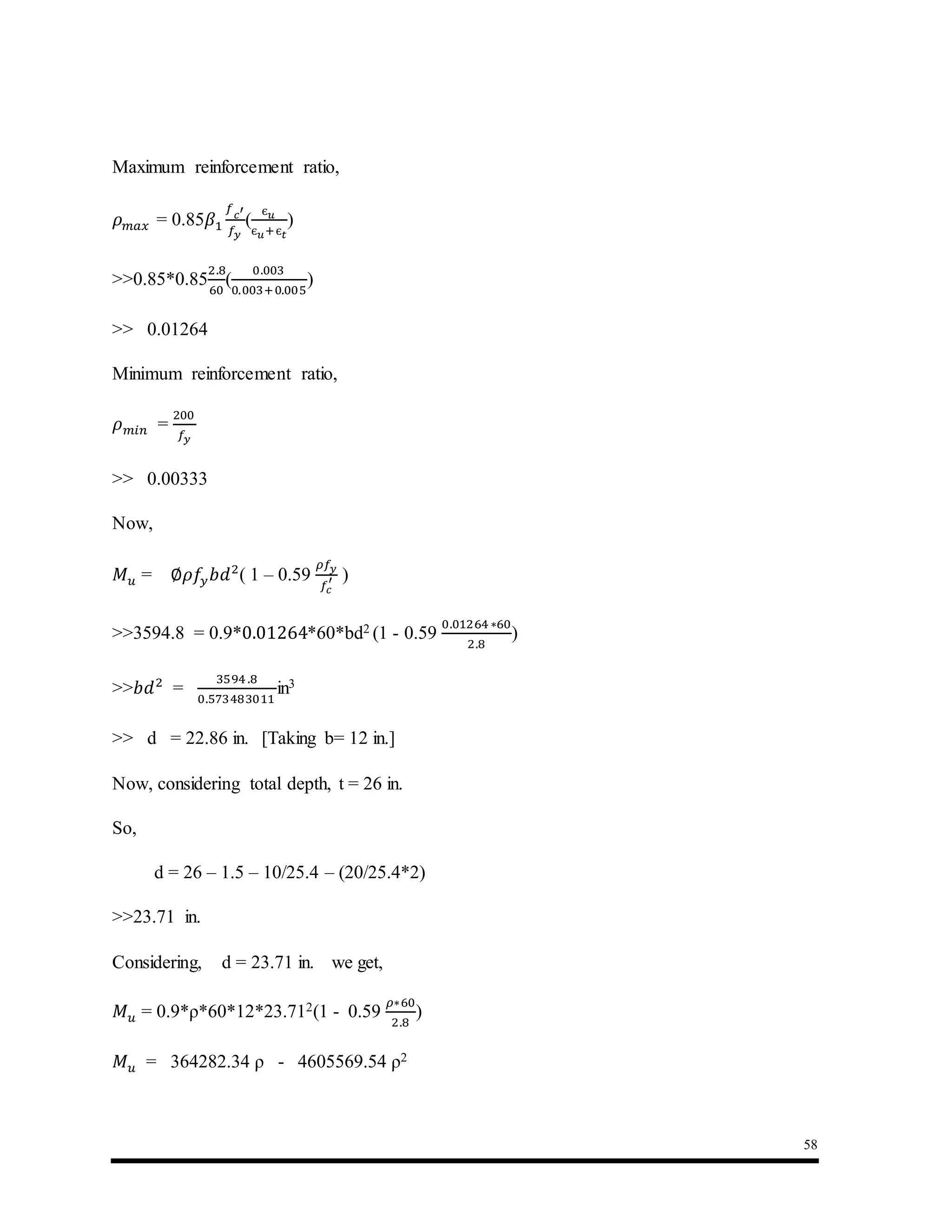 58
Maximum reinforcement ratio,
𝜌 𝑚𝑎𝑥 = 0.85𝛽1
𝑓 𝑐′
𝑓𝑦
(
є 𝑢
є 𝑢+є 𝑡
)
>>0.85*0.85
2.8
60
(
0.003
0.003+0.005
)
>> 0.01264
Minimum reinforcement ratio,
𝜌 𝑚𝑖𝑛 =
200
𝑓𝑦
>> 0.00333
Now,
𝑀 𝑢 = ∅𝜌𝑓𝑦 𝑏𝑑2
( 1 – 0.59
𝜌𝑓𝑦
𝑓𝑐
′ )
>>3594.8 = 0.9*0.01264*60*bd2 (1 - 0.59
0.01264 ∗60
2.8
)
>>𝑏𝑑2
=
3594 .8
0.573483011
in3
>> d = 22.86 in. [Taking b= 12 in.]
Now, considering total depth, t = 26 in.
So,
d = 26 – 1.5 – 10/25.4 – (20/25.4*2)
>>23.71 in.
Considering, d = 23.71 in. we get,
𝑀 𝑢 = 0.9*ρ*60*12*23.712(1 - 0.59
𝜌∗60
2.8
)
𝑀 𝑢 = 364282.34 ρ - 4605569.54 ρ2
 