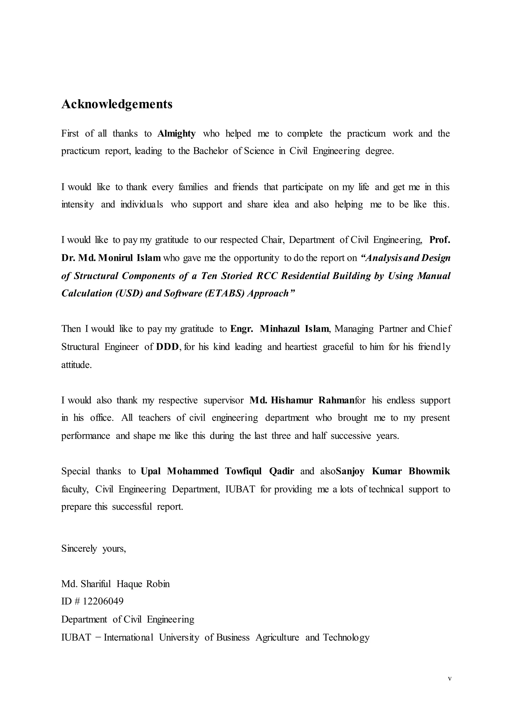 v
Acknowledgements
First of all thanks to Almighty who helped me to complete the practicum work and the
practicum report, leading to the Bachelor of Science in Civil Engineering degree.
I would like to thank every families and friends that participate on my life and get me in this
intensity and individuals who support and share idea and also helping me to be like this.
I would like to pay my gratitude to our respected Chair, Department of Civil Engineering, Prof.
Dr. Md. Monirul Islam who gave me the opportunity to do the report on “Analysisand Design
of Structural Components of a Ten Storied RCC Residential Building by Using Manual
Calculation (USD) and Software (ETABS) Approach”
Then I would like to pay my gratitude to Engr. Minhazul Islam, Managing Partner and Chief
Structural Engineer of DDD, for his kind leading and heartiest graceful to him for his friendly
attitude.
I would also thank my respective supervisor Md. Hishamur Rahmanfor his endless support
in his office. All teachers of civil engineering department who brought me to my present
performance and shape me like this during the last three and half successive years.
Special thanks to Upal Mohammed Towfiqul Qadir and alsoSanjoy Kumar Bhowmik
faculty, Civil Engineering Department, IUBAT for providing me a lots of technical support to
prepare this successful report.
Sincerely yours,
Md. Shariful Haque Robin
ID # 12206049
Department of Civil Engineering
IUBAT − International University of Business Agriculture and Technology
 