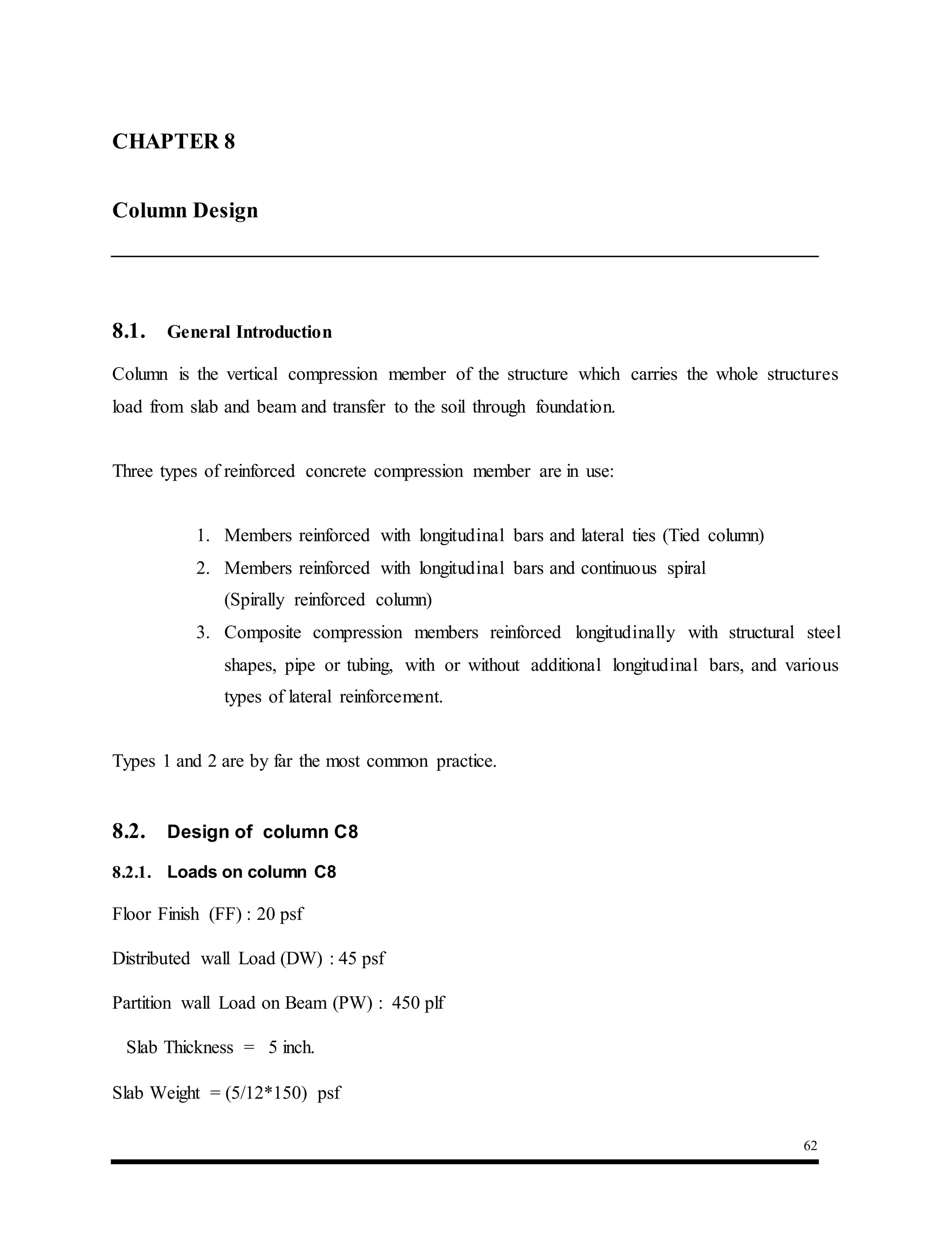 62
8.1. General Introduction
Column is the vertical compression member of the structure which carries the whole structures
load from slab and beam and transfer to the soil through foundation.
Three types of reinforced concrete compression member are in use:
1. Members reinforced with longitudinal bars and lateral ties (Tied column)
2. Members reinforced with longitudinal bars and continuous spiral
(Spirally reinforced column)
3. Composite compression members reinforced longitudinally with structural steel
shapes, pipe or tubing, with or without additional longitudinal bars, and various
types of lateral reinforcement.
Types 1 and 2 are by far the most common practice.
8.2. Design of column C8
8.2.1. Loads on column C8
Floor Finish (FF) : 20 psf
Distributed wall Load (DW) : 45 psf
Partition wall Load on Beam (PW) : 450 plf
Slab Thickness = 5 inch.
Slab Weight = (5/12*150) psf
CHAPTER 8 : Column Design
Column Design
 