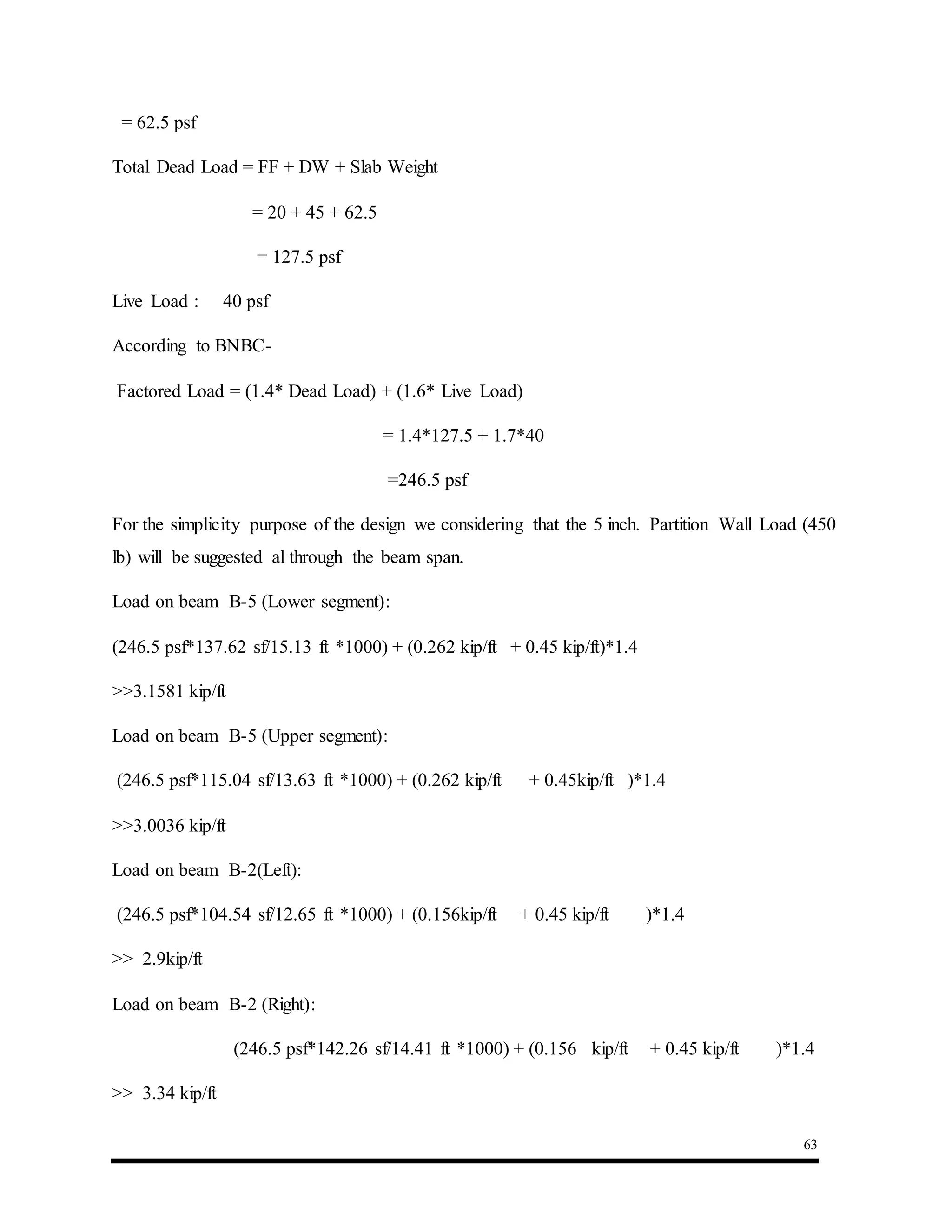 63
= 62.5 psf
Total Dead Load = FF + DW + Slab Weight
= 20 + 45 + 62.5
= 127.5 psf
Live Load : 40 psf
According to BNBC-
Factored Load = (1.4* Dead Load) + (1.6* Live Load)
= 1.4*127.5 + 1.7*40
=246.5 psf
For the simplicity purpose of the design we considering that the 5 inch. Partition Wall Load (450
lb) will be suggested al through the beam span.
Load on beam B-5 (Lower segment):
(246.5 psf*137.62 sf/15.13 ft *1000) + (0.262 kip/ft + 0.45 kip/ft)*1.4
>>3.1581 kip/ft
Load on beam B-5 (Upper segment):
(246.5 psf*115.04 sf/13.63 ft *1000) + (0.262 kip/ft + 0.45kip/ft )*1.4
>>3.0036 kip/ft
Load on beam B-2(Left):
(246.5 psf*104.54 sf/12.65 ft *1000) + (0.156kip/ft + 0.45 kip/ft )*1.4
>> 2.9kip/ft
Load on beam B-2 (Right):
(246.5 psf*142.26 sf/14.41 ft *1000) + (0.156 kip/ft + 0.45 kip/ft )*1.4
>> 3.34 kip/ft
 