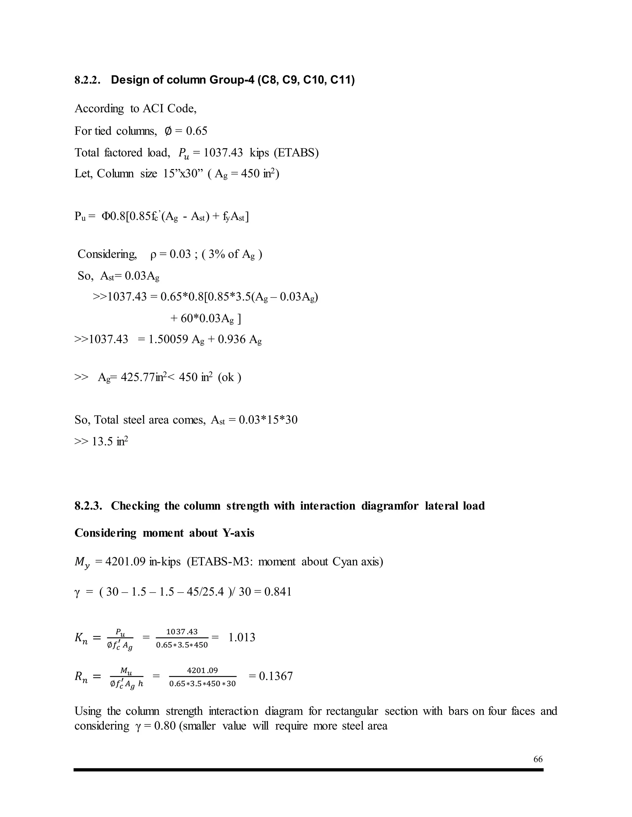 66
8.2.2. Design of column Group-4 (C8, C9, C10, C11)
According to ACI Code,
For tied columns, ∅ = 0.65
Total factored load, 𝑃𝑢 = 1037.43 kips (ETABS)
Let, Column size 15”x30” ( Ag = 450 in2)
Pu = Φ0.8[0.85fc
’(Ag - Ast) + fyAst]
Considering, ρ = 0.03 ; ( 3% of Ag )
So, Ast= 0.03Ag
>>1037.43 = 0.65*0.8[0.85*3.5(Ag – 0.03Ag)
+ 60*0.03Ag ]
>>1037.43 = 1.50059 Ag + 0.936 Ag
>> Ag= 425.77in2< 450 in2 (ok )
So, Total steel area comes, Ast = 0.03*15*30
>> 13.5 in2
8.2.3. Checking the column strength with interaction diagramfor lateral load
Considering moment about Y-axis
𝑀 𝑦 = 4201.09 in-kips (ETABS-M3: moment about Cyan axis)
γ = ( 30 – 1.5 – 1.5 – 45/25.4 )/ 30 = 0.841
𝐾 𝑛 =
𝑃 𝑢
∅𝑓𝑐
′
𝐴 𝑔
=
1037 .43
0.65∗3.5∗450
= 1.013
𝑅 𝑛 =
𝑀 𝑢
∅𝑓𝑐
′
𝐴 𝑔 ℎ
=
4201 .09
0.65∗3.5∗450∗30
= 0.1367
Using the column strength interaction diagram for rectangular section with bars on four faces and
considering γ = 0.80 (smaller value will require more steel area
 