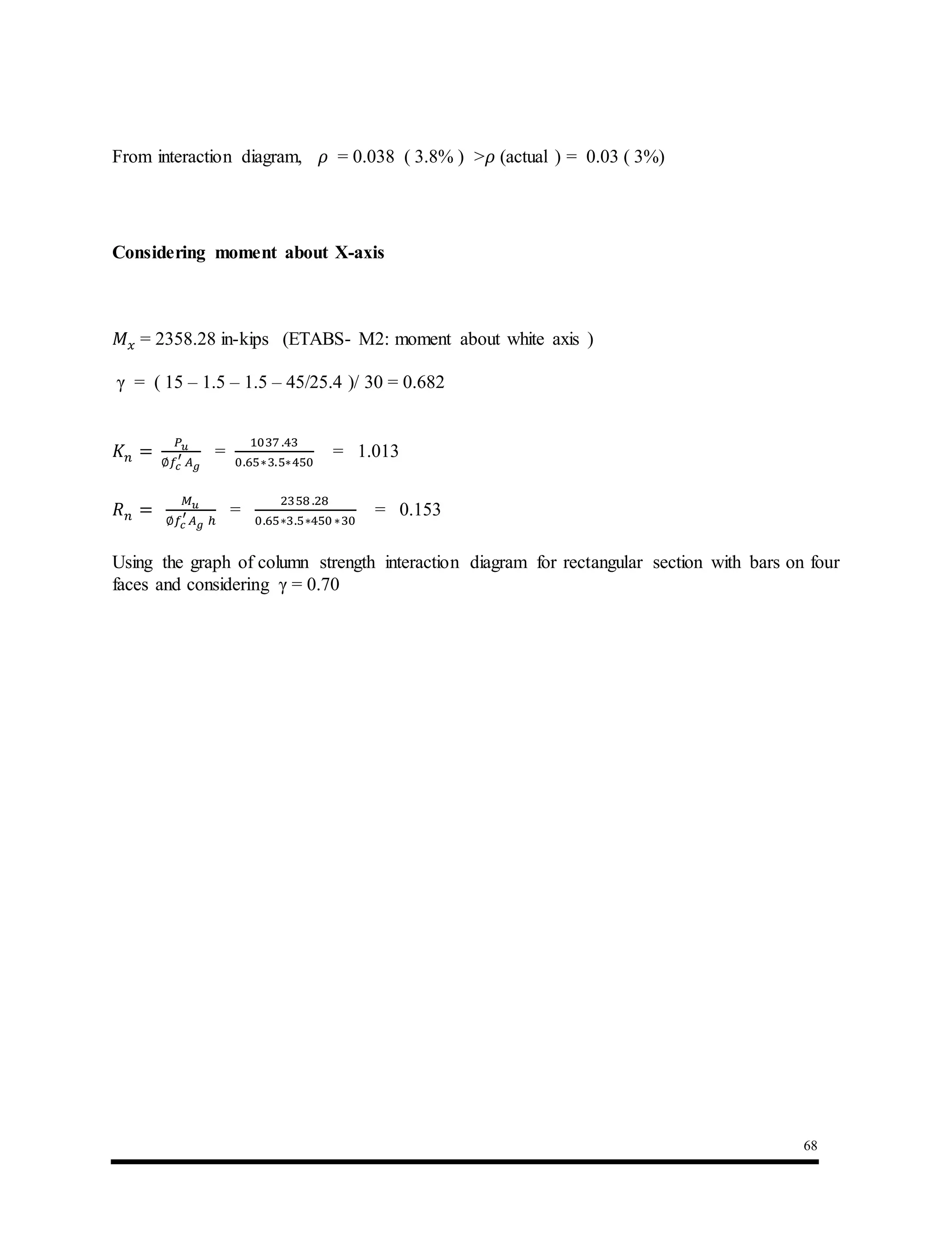 68
From interaction diagram, 𝜌 = 0.038 ( 3.8% ) >𝜌 (actual ) = 0.03 ( 3%)
Considering moment about X-axis
𝑀 𝑥 = 2358.28 in-kips (ETABS- M2: moment about white axis )
γ = ( 15 – 1.5 – 1.5 – 45/25.4 )/ 30 = 0.682
𝐾 𝑛 =
𝑃 𝑢
∅𝑓𝑐
′
𝐴 𝑔
=
1037 .43
0.65∗3.5∗450
= 1.013
𝑅 𝑛 =
𝑀 𝑢
∅𝑓𝑐
′
𝐴 𝑔 ℎ
=
2358 .28
0.65∗3.5∗450∗30
= 0.153
Using the graph of column strength interaction diagram for rectangular section with bars on four
faces and considering γ = 0.70
 