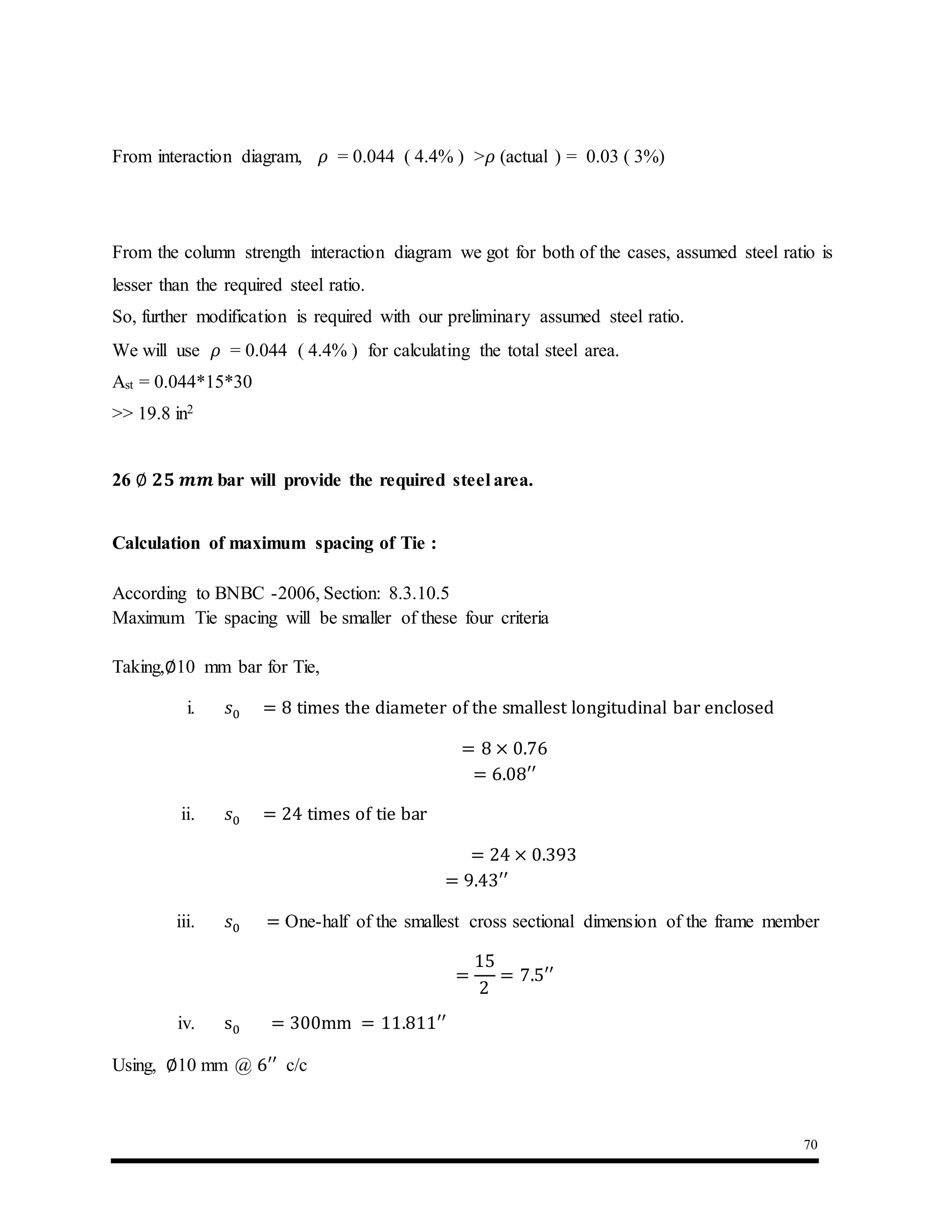 70
From interaction diagram, 𝜌 = 0.044 ( 4.4% ) >𝜌 (actual ) = 0.03 ( 3%)
From the column strength interaction diagram we got for both of the cases, assumed steel ratio is
lesser than the required steel ratio.
So, further modification is required with our preliminary assumed steel ratio.
We will use 𝜌 = 0.044 ( 4.4% ) for calculating the total steel area.
Ast = 0.044*15*30
>> 19.8 in2
26 ∅ 𝟐𝟓 𝒎𝒎 bar will provide the required steel area.
Calculation of maximum spacing of Tie :
According to BNBC -2006, Section: 8.3.10.5
Maximum Tie spacing will be smaller of these four criteria
Taking,∅10 mm bar for Tie,
i. 𝑠0 = 8 times the diameter of the smallest longitudinal bar enclosed
= 8 × 0.76
= 6.08′′
ii. 𝑠0 = 24 times of tie bar
= 24 × 0.393
= 9.43′′
iii. 𝑠0 = One-half of the smallest cross sectional dimension of the frame member
=
15
2
= 7.5′′
iv. s0 = 300mm = 11.811′′
Using, ∅10 mm @ 6′′ c/c
 