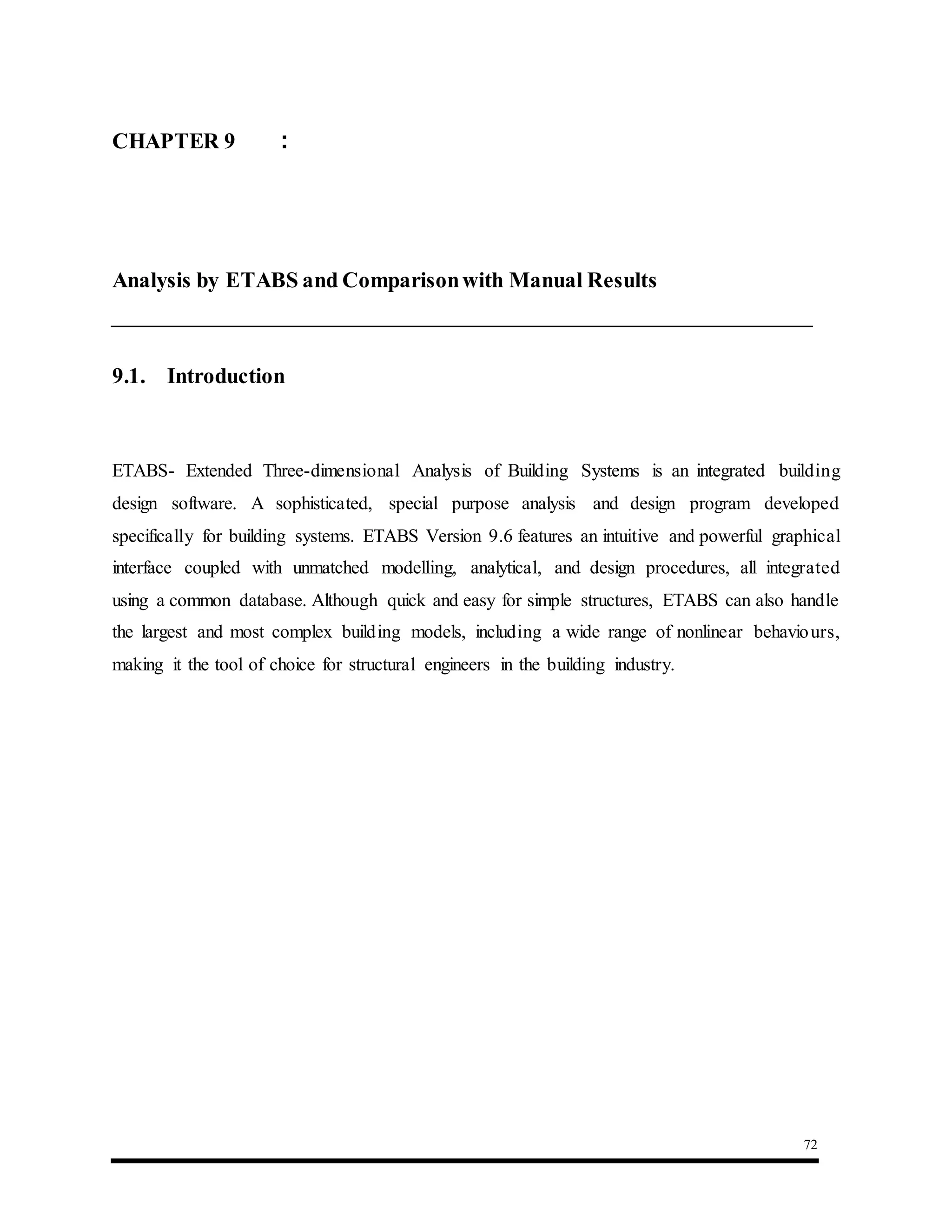 72
9.1. Introduction
ETABS- Extended Three-dimensional Analysis of Building Systems is an integrated building
design software. A sophisticated, special purpose analysis and design program developed
specifically for building systems. ETABS Version 9.6 features an intuitive and powerful graphical
interface coupled with unmatched modelling, analytical, and design procedures, all integrated
using a common database. Although quick and easy for simple structures, ETABS can also handle
the largest and most complex building models, including a wide range of nonlinear behaviours,
making it the tool of choice for structural engineers in the building industry.
CHAPTER 9 :
Analysis by ETABS and Comparisonwith Manual Results
 