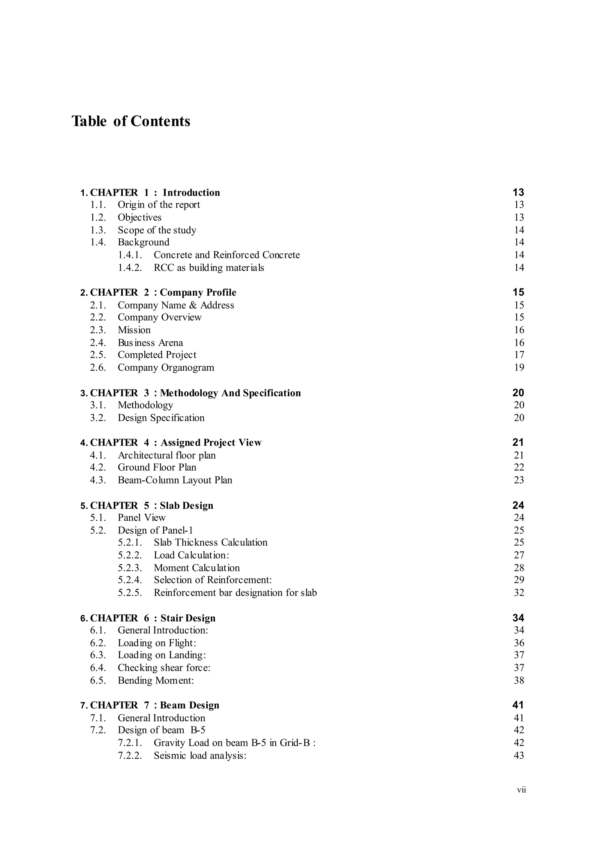 vii
Table of Contents
1. CHAPTER 1 : Introduction 13
1.1. Origin of the report 13
1.2. Objectives 13
1.3. Scope of the study 14
1.4. Background 14
1.4.1. Concrete and Reinforced Concrete 14
1.4.2. RCC as building materials 14
2. CHAPTER 2 : Company Profile 15
2.1. Company Name & Address 15
2.2. Company Overview 15
2.3. Mission 16
2.4. Business Arena 16
2.5. Completed Project 17
2.6. Company Organogram 19
3. CHAPTER 3 : Methodology And Specification 20
3.1. Methodology 20
3.2. Design Specification 20
4. CHAPTER 4 : Assigned Project View 21
4.1. Architectural floor plan 21
4.2. Ground Floor Plan 22
4.3. Beam-Column Layout Plan 23
5. CHAPTER 5 : Slab Design 24
5.1. Panel View 24
5.2. Design of Panel-1 25
5.2.1. Slab Thickness Calculation 25
5.2.2. Load Calculation: 27
5.2.3. Moment Calculation 28
5.2.4. Selection of Reinforcement: 29
5.2.5. Reinforcement bar designation for slab 32
6. CHAPTER 6 : Stair Design 34
6.1. General Introduction: 34
6.2. Loading on Flight: 36
6.3. Loading on Landing: 37
6.4. Checking shear force: 37
6.5. Bending Moment: 38
7. CHAPTER 7 : Beam Design 41
7.1. General Introduction 41
7.2. Design of beam B-5 42
7.2.1. Gravity Load on beam B-5 in Grid-B : 42
7.2.2. Seismic load analysis: 43
 