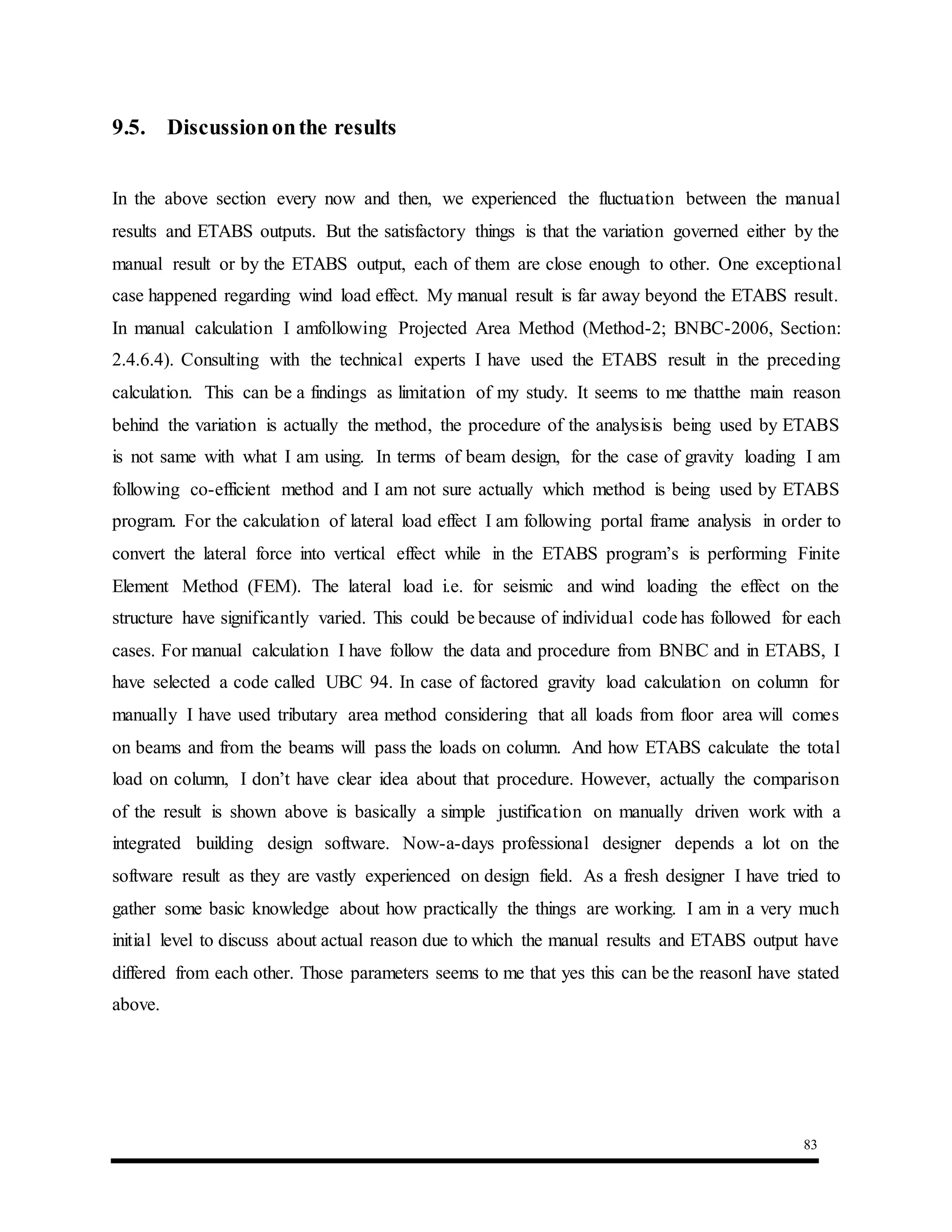 83
9.5. Discussiononthe results
In the above section every now and then, we experienced the fluctuation between the manual
results and ETABS outputs. But the satisfactory things is that the variation governed either by the
manual result or by the ETABS output, each of them are close enough to other. One exceptional
case happened regarding wind load effect. My manual result is far away beyond the ETABS result.
In manual calculation I amfollowing Projected Area Method (Method-2; BNBC-2006, Section:
2.4.6.4). Consulting with the technical experts I have used the ETABS result in the preceding
calculation. This can be a findings as limitation of my study. It seems to me thatthe main reason
behind the variation is actually the method, the procedure of the analysisis being used by ETABS
is not same with what I am using. In terms of beam design, for the case of gravity loading I am
following co-efficient method and I am not sure actually which method is being used by ETABS
program. For the calculation of lateral load effect I am following portal frame analysis in order to
convert the lateral force into vertical effect while in the ETABS program’s is performing Finite
Element Method (FEM). The lateral load i.e. for seismic and wind loading the effect on the
structure have significantly varied. This could be because of individual code has followed for each
cases. For manual calculation I have follow the data and procedure from BNBC and in ETABS, I
have selected a code called UBC 94. In case of factored gravity load calculation on column for
manually I have used tributary area method considering that all loads from floor area will comes
on beams and from the beams will pass the loads on column. And how ETABS calculate the total
load on column, I don’t have clear idea about that procedure. However, actually the comparison
of the result is shown above is basically a simple justification on manually driven work with a
integrated building design software. Now-a-days professional designer depends a lot on the
software result as they are vastly experienced on design field. As a fresh designer I have tried to
gather some basic knowledge about how practically the things are working. I am in a very much
initial level to discuss about actual reason due to which the manual results and ETABS output have
differed from each other. Those parameters seems to me that yes this can be the reasonI have stated
above.
 