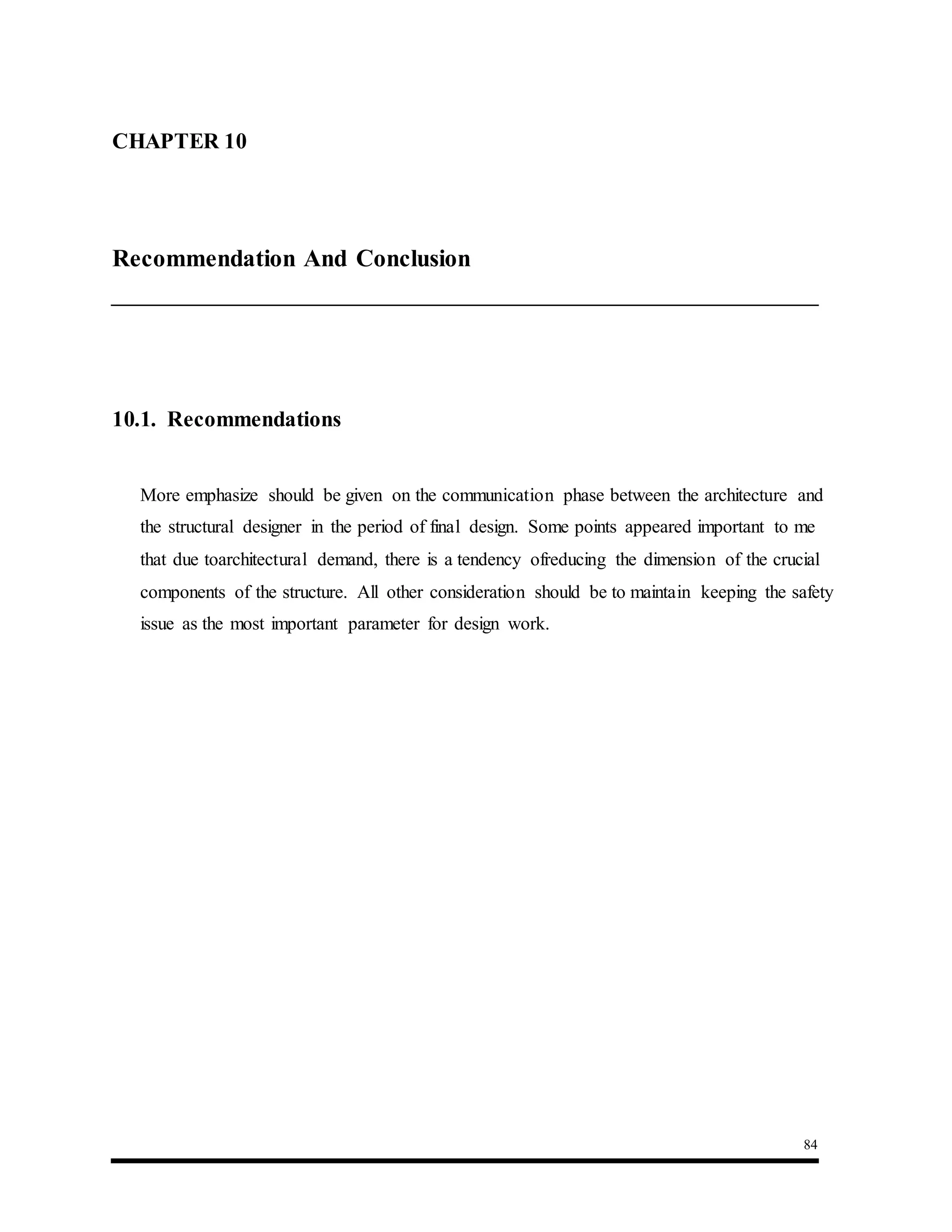 84
10.1. Recommendations
More emphasize should be given on the communication phase between the architecture and
the structural designer in the period of final design. Some points appeared important to me
that due toarchitectural demand, there is a tendency ofreducing the dimension of the crucial
components of the structure. All other consideration should be to maintain keeping the safety
issue as the most important parameter for design work.
CHAPTER 10 : Conclusions And Recommendations
Recommendation And Conclusion
 