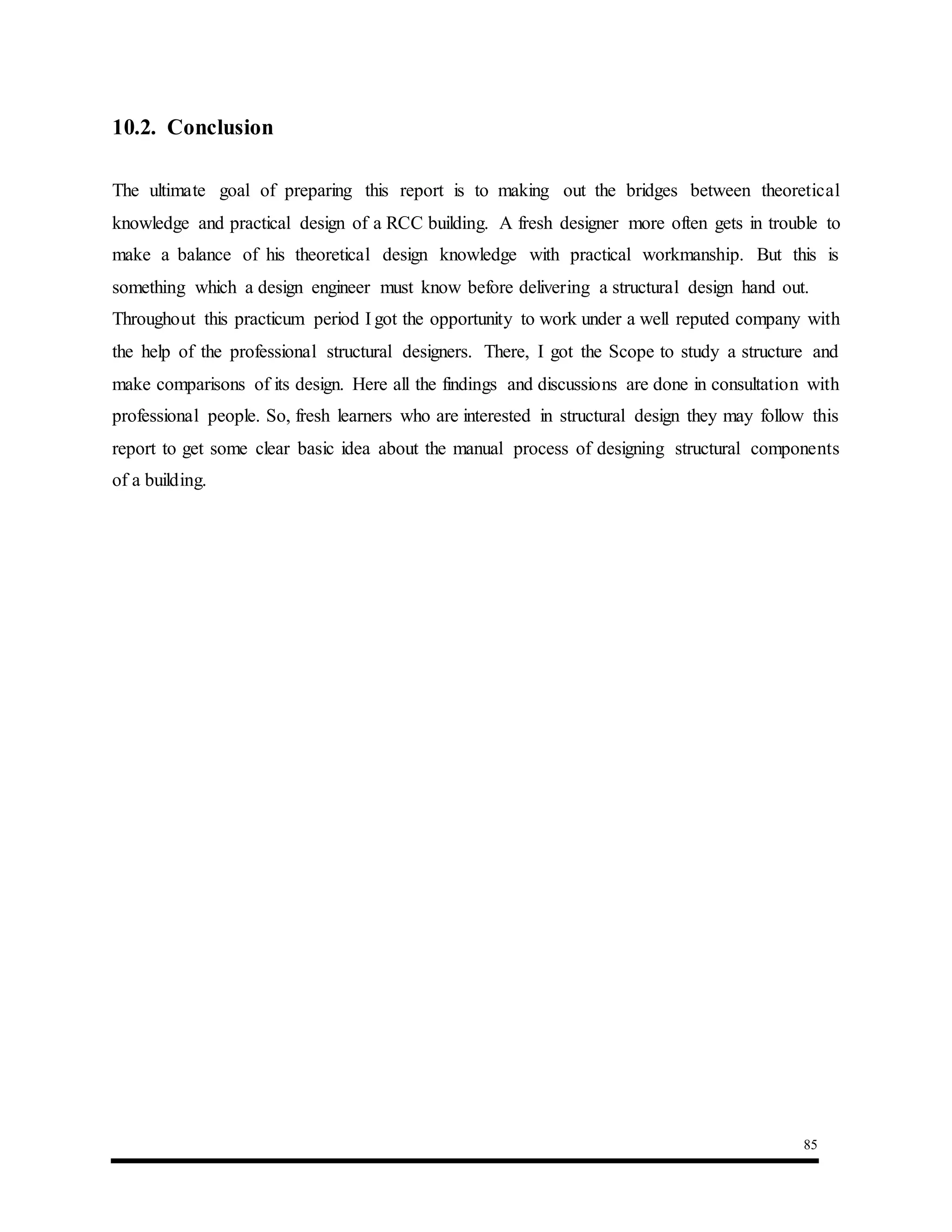 85
10.2. Conclusion
The ultimate goal of preparing this report is to making out the bridges between theoretical
knowledge and practical design of a RCC building. A fresh designer more often gets in trouble to
make a balance of his theoretical design knowledge with practical workmanship. But this is
something which a design engineer must know before delivering a structural design hand out.
Throughout this practicum period I got the opportunity to work under a well reputed company with
the help of the professional structural designers. There, I got the Scope to study a structure and
make comparisons of its design. Here all the findings and discussions are done in consultation with
professional people. So, fresh learners who are interested in structural design they may follow this
report to get some clear basic idea about the manual process of designing structural components
of a building.
 