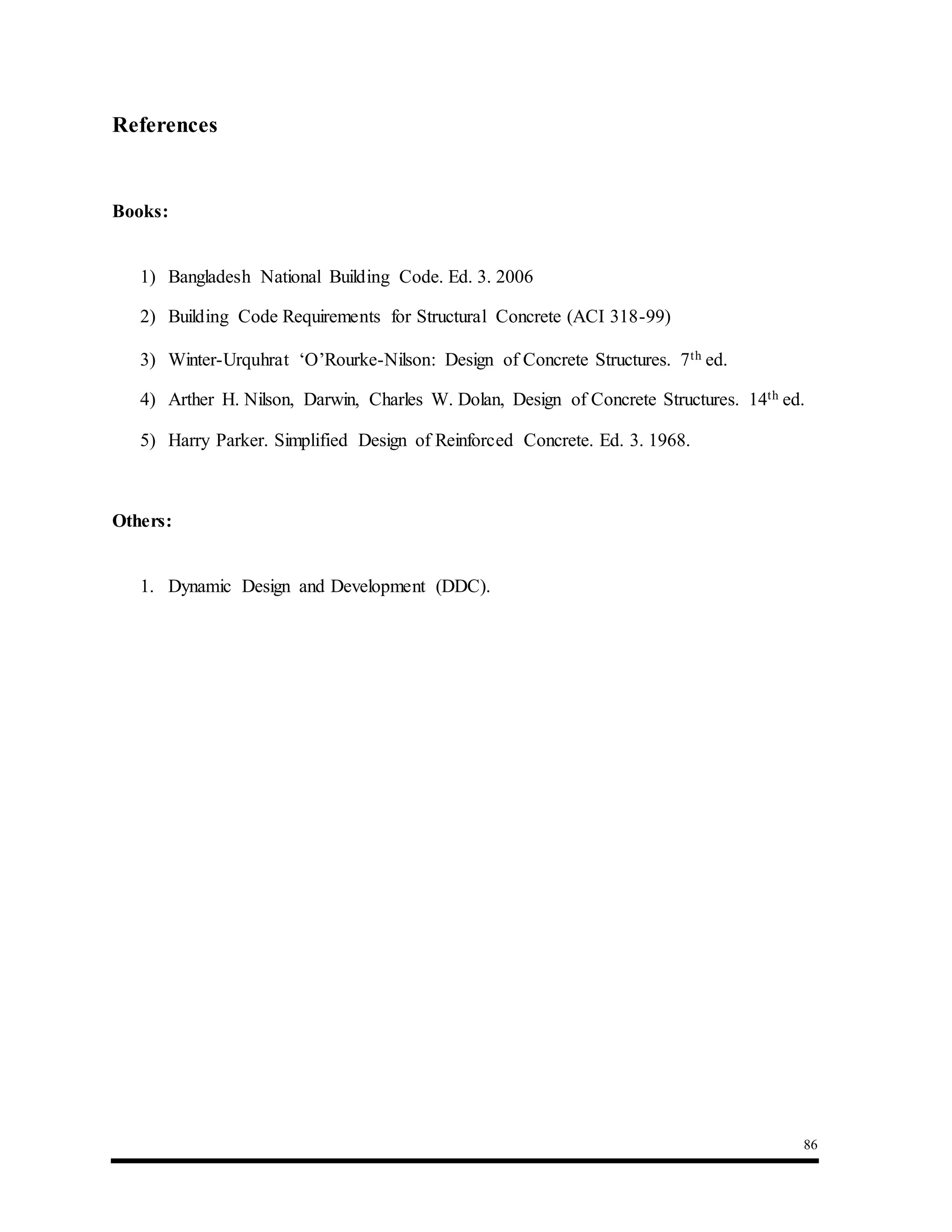 86
References
Books:
1) Bangladesh National Building Code. Ed. 3. 2006
2) Building Code Requirements for Structural Concrete (ACI 318-99)
3) Winter-Urquhrat ‘O’Rourke-Nilson: Design of Concrete Structures. 7th ed.
4) Arther H. Nilson, Darwin, Charles W. Dolan, Design of Concrete Structures. 14th ed.
5) Harry Parker. Simplified Design of Reinforced Concrete. Ed. 3. 1968.
Others:
1. Dynamic Design and Development (DDC).
 