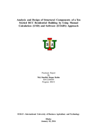 Analysis and Design of Structural Components of a Ten
Storied RCC Residential Building by Using Manual
Calculation (USD) and Software (ETABS) Approach
Practicum Report
By
Md. Shariful Haque Robin
ID#12206049
Program: BSCE
IUBAT—International University of Business Agriculture and Technology
Dhaka
January 02, 2016
 