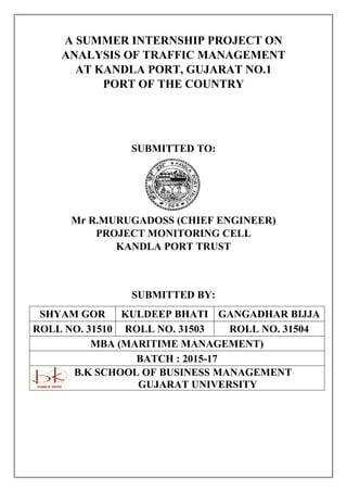 A SUMMER INTERNSHIP PROJECT ON
ANALYSIS OF TRAFFIC MANAGEMENT
AT KANDLA PORT, GUJARAT NO.1
PORT OF THE COUNTRY
SUBMITTED TO:
Mr R.MURUGADOSS (CHIEF ENGINEER)
PROJECT MONITORING CELL
KANDLA PORT TRUST
SUBMITTED BY:
SHYAM GOR KULDEEP BHATI GANGADHAR BIJJA
ROLL NO. 31510 ROLL NO. 31503 ROLL NO. 31504
MBA (MARITIME MANAGEMENT)
BATCH : 2015-17
B.K SCHOOL OF BUSINESS MANAGEMENT
GUJARAT UNIVERSITY
 