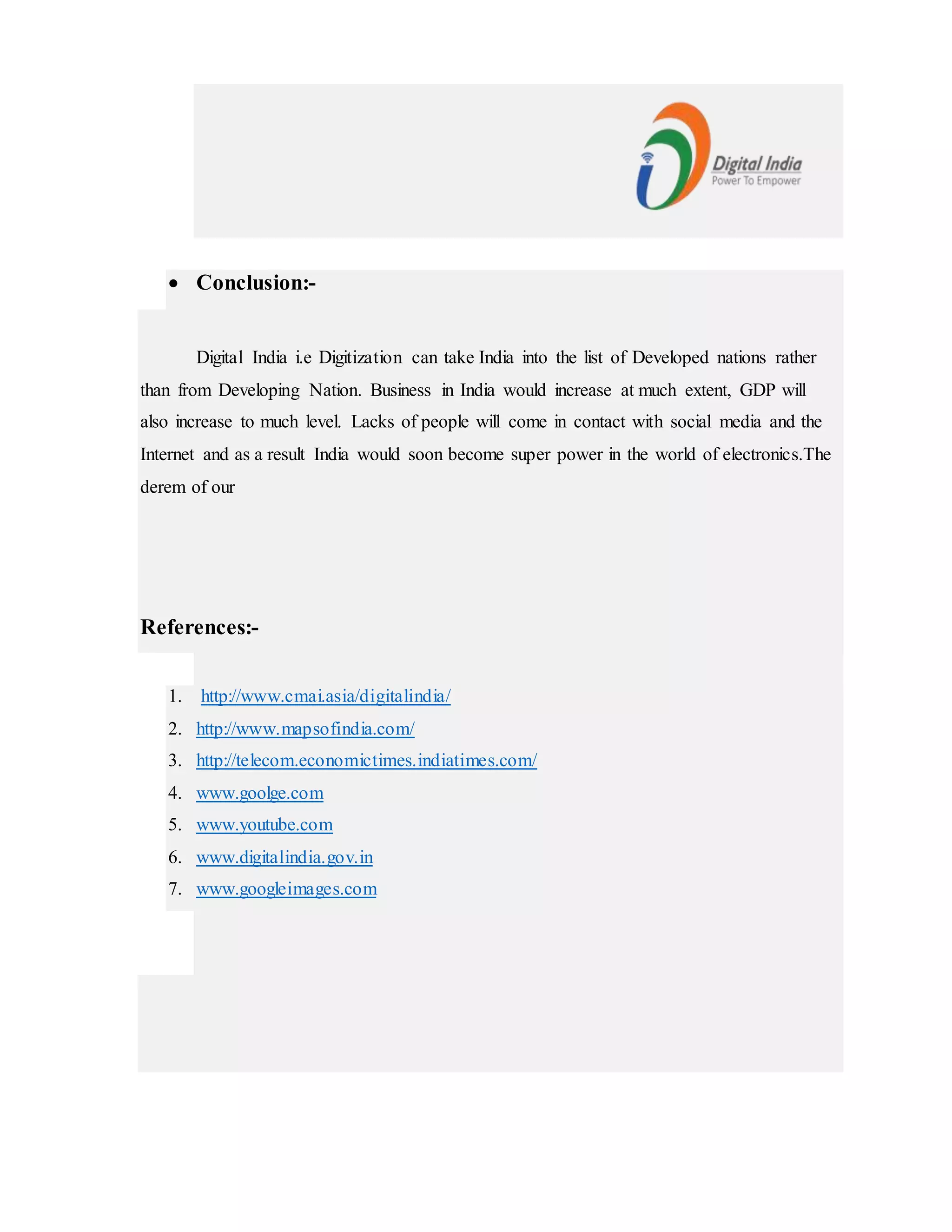  Conclusion:-
Digital India i.e Digitization can take India into the list of Developed nations rather
than from Developing Nation. Business in India would increase at much extent, GDP will
also increase to much level. Lacks of people will come in contact with social media and the
Internet and as a result India would soon become super power in the world of electronics.The
derem of our
References:-
1. http://www.cmai.asia/digitalindia/
2. http://www.mapsofindia.com/
3. http://telecom.economictimes.indiatimes.com/
4. www.goolge.com
5. www.youtube.com
6. www.digitalindia.gov.in
7. www.googleimages.com
 