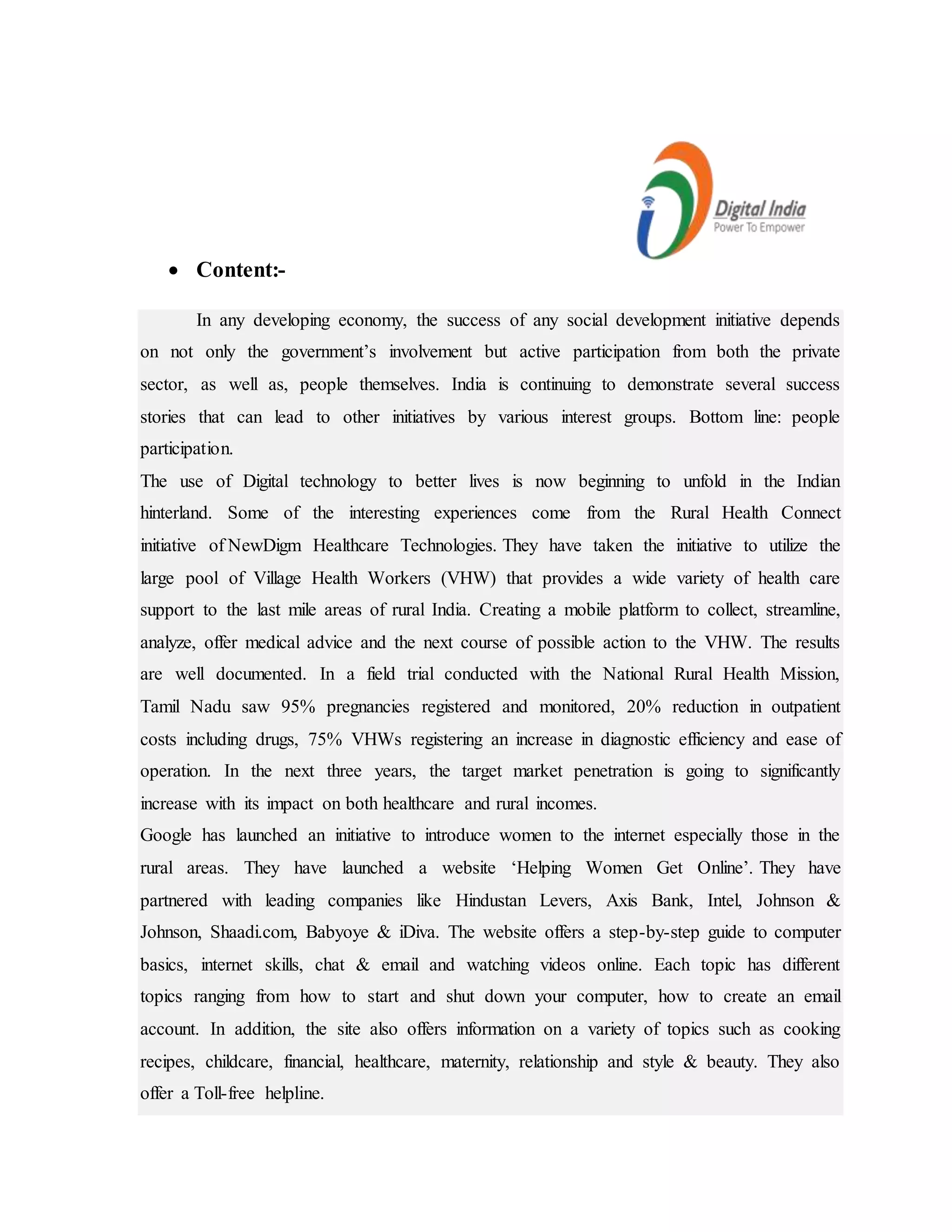  Content:-
In any developing economy, the success of any social development initiative depends
on not only the government’s involvement but active participation from both the private
sector, as well as, people themselves. India is continuing to demonstrate several success
stories that can lead to other initiatives by various interest groups. Bottom line: people
participation.
The use of Digital technology to better lives is now beginning to unfold in the Indian
hinterland. Some of the interesting experiences come from the Rural Health Connect
initiative of NewDigm Healthcare Technologies. They have taken the initiative to utilize the
large pool of Village Health Workers (VHW) that provides a wide variety of health care
support to the last mile areas of rural India. Creating a mobile platform to collect, streamline,
analyze, offer medical advice and the next course of possible action to the VHW. The results
are well documented. In a field trial conducted with the National Rural Health Mission,
Tamil Nadu saw 95% pregnancies registered and monitored, 20% reduction in outpatient
costs including drugs, 75% VHWs registering an increase in diagnostic efficiency and ease of
operation. In the next three years, the target market penetration is going to significantly
increase with its impact on both healthcare and rural incomes.
Google has launched an initiative to introduce women to the internet especially those in the
rural areas. They have launched a website ‘Helping Women Get Online’. They have
partnered with leading companies like Hindustan Levers, Axis Bank, Intel, Johnson &
Johnson, Shaadi.com, Babyoye & iDiva. The website offers a step-by-step guide to computer
basics, internet skills, chat & email and watching videos online. Each topic has different
topics ranging from how to start and shut down your computer, how to create an email
account. In addition, the site also offers information on a variety of topics such as cooking
recipes, childcare, financial, healthcare, maternity, relationship and style & beauty. They also
offer a Toll-free helpline.
 