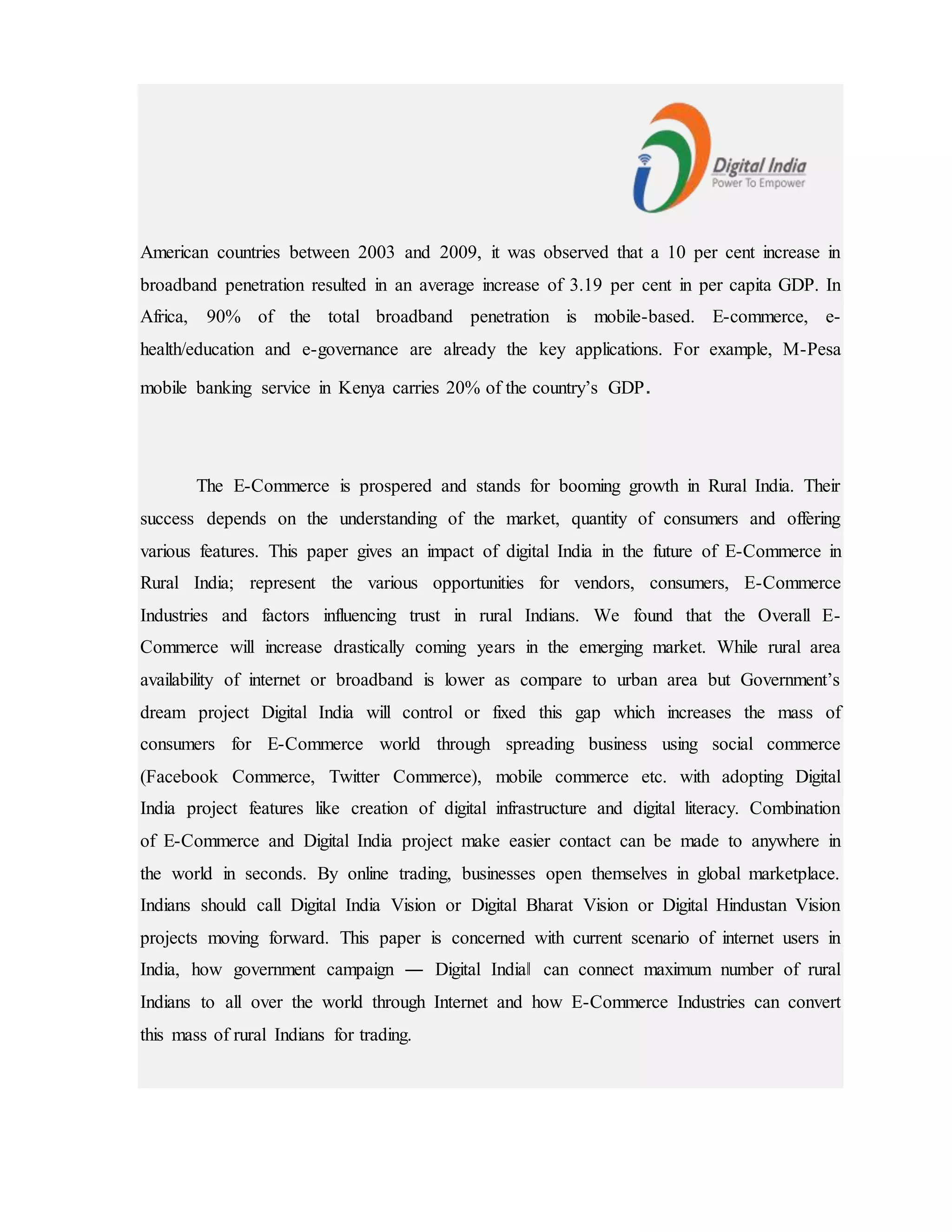 American countries between 2003 and 2009, it was observed that a 10 per cent increase in
broadband penetration resulted in an average increase of 3.19 per cent in per capita GDP. In
Africa, 90% of the total broadband penetration is mobile-based. E-commerce, e-
health/education and e-governance are already the key applications. For example, M-Pesa
mobile banking service in Kenya carries 20% of the country’s GDP.
The E-Commerce is prospered and stands for booming growth in Rural India. Their
success depends on the understanding of the market, quantity of consumers and offering
various features. This paper gives an impact of digital India in the future of E-Commerce in
Rural India; represent the various opportunities for vendors, consumers, E-Commerce
Industries and factors influencing trust in rural Indians. We found that the Overall E-
Commerce will increase drastically coming years in the emerging market. While rural area
availability of internet or broadband is lower as compare to urban area but Government’s
dream project Digital India will control or fixed this gap which increases the mass of
consumers for E-Commerce world through spreading business using social commerce
(Facebook Commerce, Twitter Commerce), mobile commerce etc. with adopting Digital
India project features like creation of digital infrastructure and digital literacy. Combination
of E-Commerce and Digital India project make easier contact can be made to anywhere in
the world in seconds. By online trading, businesses open themselves in global marketplace.
Indians should call Digital India Vision or Digital Bharat Vision or Digital Hindustan Vision
projects moving forward. This paper is concerned with current scenario of internet users in
India, how government campaign ― Digital India‖ can connect maximum number of rural
Indians to all over the world through Internet and how E-Commerce Industries can convert
this mass of rural Indians for trading.
 
