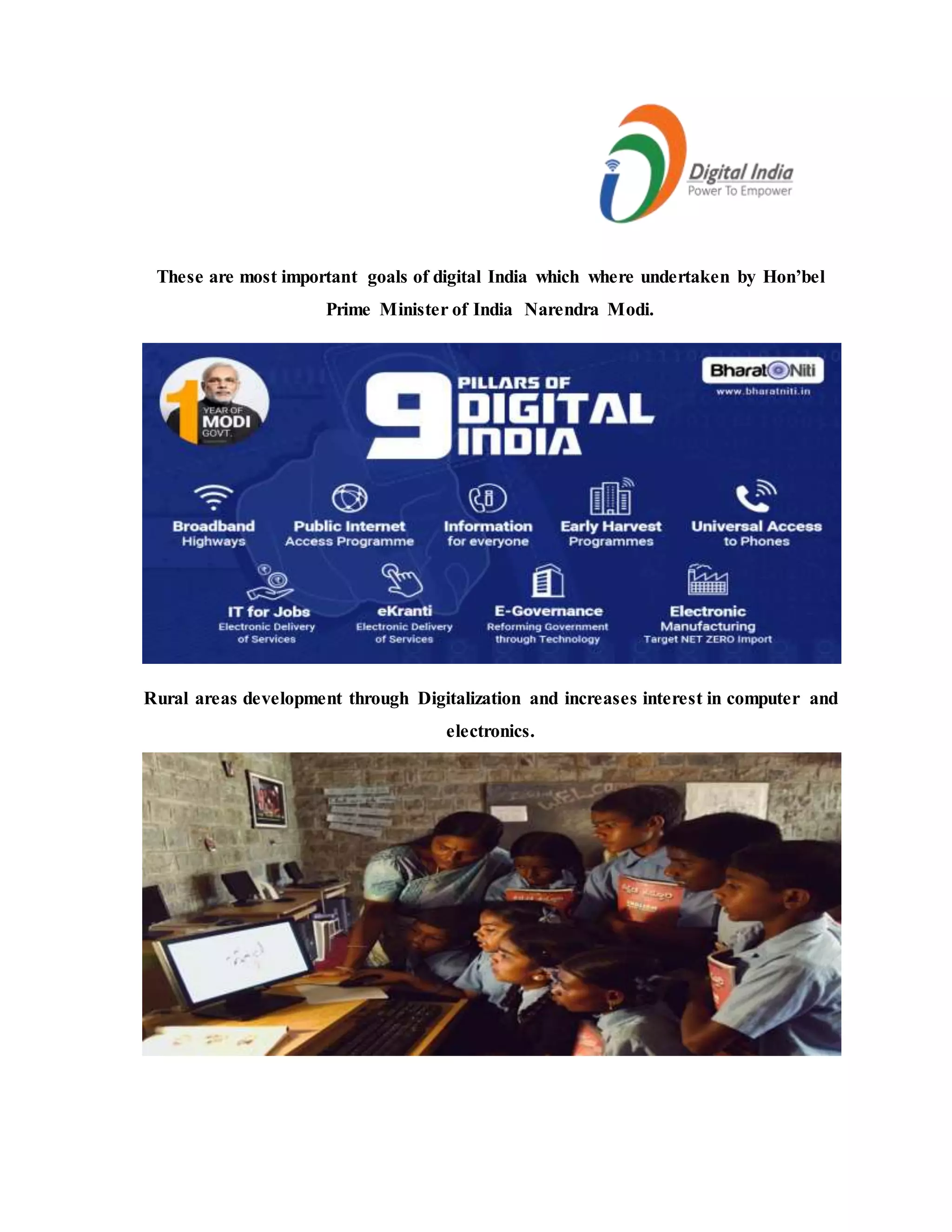 These are most important goals of digital India which where undertaken by Hon’bel
Prime Minister of India Narendra Modi.
Rural areas development through Digitalization and increases interest in computer and
electronics.
 
