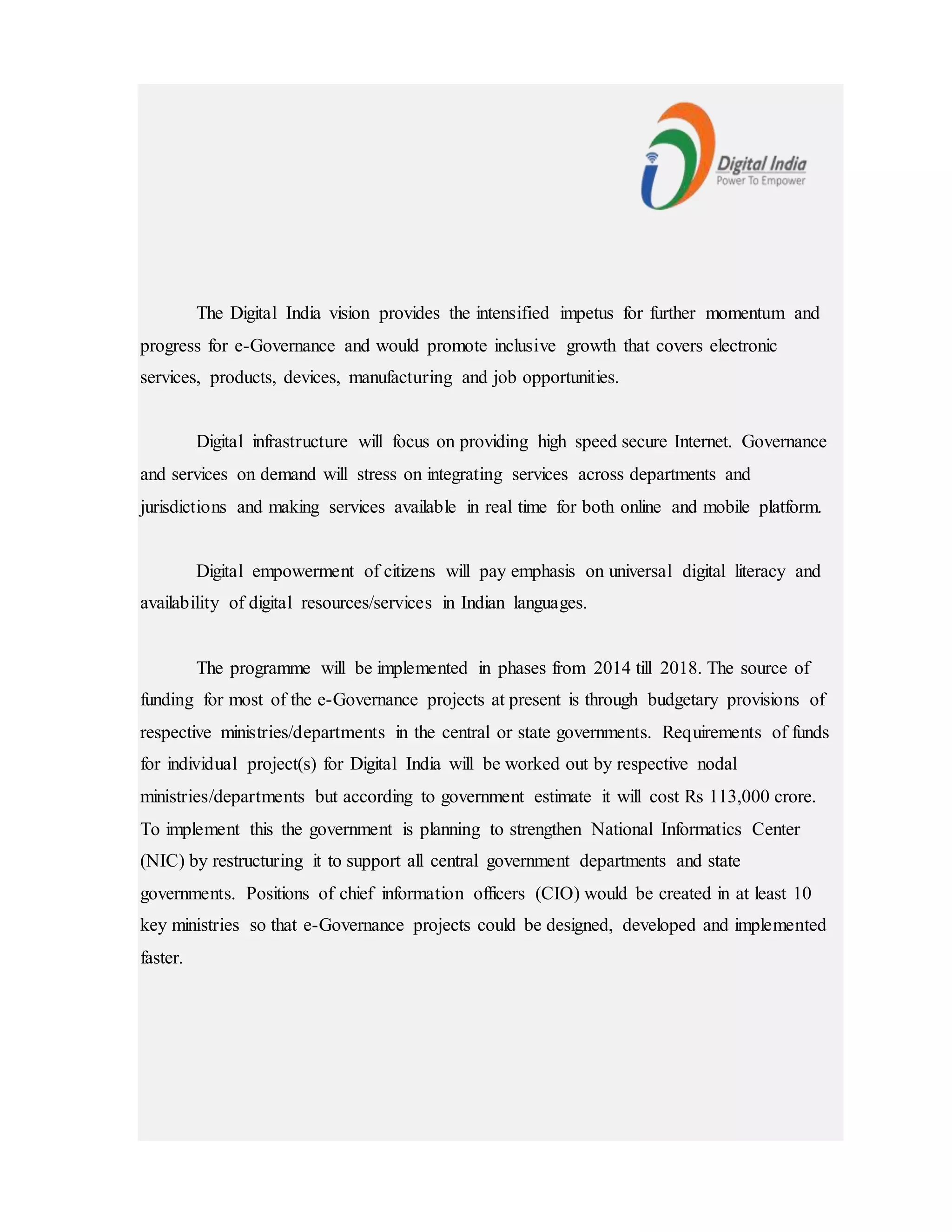 The Digital India vision provides the intensified impetus for further momentum and
progress for e-Governance and would promote inclusive growth that covers electronic
services, products, devices, manufacturing and job opportunities.
Digital infrastructure will focus on providing high speed secure Internet. Governance
and services on demand will stress on integrating services across departments and
jurisdictions and making services available in real time for both online and mobile platform.
Digital empowerment of citizens will pay emphasis on universal digital literacy and
availability of digital resources/services in Indian languages.
The programme will be implemented in phases from 2014 till 2018. The source of
funding for most of the e-Governance projects at present is through budgetary provisions of
respective ministries/departments in the central or state governments. Requirements of funds
for individual project(s) for Digital India will be worked out by respective nodal
ministries/departments but according to government estimate it will cost Rs 113,000 crore.
To implement this the government is planning to strengthen National Informatics Center
(NIC) by restructuring it to support all central government departments and state
governments. Positions of chief information officers (CIO) would be created in at least 10
key ministries so that e-Governance projects could be designed, developed and implemented
faster.
 