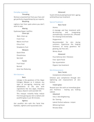 Everyday essentials:
Threading
Remove unwanted hair from your face and
get perfectly shaped brows by our experts.
Bleaching
Lightens hair from spots where you don’t
want to wax.
Waxing
Eyebrows/Upper Lip/Chin
Clean ups
Basic clean-up
Fresh Fruit
Melon mist fruit
Citrus fruit
Strawberry fruit
Masques
Quick Glow
Chocolicious
Skin Soft
Facials
Fruit Facial
Revival
Acne Scar Reducing
Skin Solutions:
Basic
Indulge in the goodness of the Algae
Collagen Masque as it reduces any
signs of pre-ageing, maturing and
dehydration of the skin with
ingredients like Sea algae, Chondrus
Crispus, Glycerin and Lavender Oil.
This masque instantly helps reduce
fine lines giving your skin a radiant and
youthful glow in just 30 minutes.
Ageless
Get youthful skin with this facial that
hydrates, tightens and rejuvenates skin.
Advanced
Youth InfinitySculptingFacial/ Anti- ageing
with/without eye treatment
Special Treatment:
Basic Facial
Aroma:
A massage and face treatment with
de-stressing and invigorating
aromatherapy essential oils; effective
for relaxing mind and body.
Peppermint:
Recommended for skin during
summers. Experience the tingling
freshness of minty goodness for
glowing, tan-free skin.
Winter Blush
Advanced
Pure Defense Anti- Pollution
Free- Spirit Floral
Eye rejuvenation
Organic Eye treatment
Skin Enhancement:
Basic Facials
Complexion enhancement:
Enhance your complexion through skin
lightening and improvement of skin
texture.
Instant glow:
Reward your skin with an immediate glow
and freshness - leaving you looking
radiant.
Advanced
Vita- C Skin Brightening
De- Tanning
Lakmé Perfect radiance- instant
Whitening Facial
Nirvana Glow
 