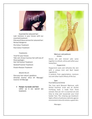 Essentials for coloured hair:
Lock moisture in your tresses with our
essential treatment.
Pick anyof these servicesfor coloured hair:
Renew Indulgence
Pre Colour Treatment
Post Colour Treatment
Treatments:
Treat for your tresses
Take care of your luscious hair with any of
these packages:
Hair Fall Control Treatment
Dandruff Control Treatment
Protein Restore Treatment
Absorb the oil:
Give your hair nature's goodness
Almond/ Aroma/ Olive Oil Massage/
Coconut Oil Massage
 Pamper my hands and feet:
Lather up in our special spa
treatment.
Manicure and pedicure:
- Aroma
Aroma oils and mineral salts come
together to refresh, refine and soften your
hands/feet.
- Peppermint
Peppermint cools and refreshes the skin
with a unique mint and Basil based
ingredients.
It protects from pigmentation, moisture
loss and other harsh effects of the Sun.
Spas:
Pure Defense & Orchid
The Free spirit Blossom Manicure with
Orchid Essential scrub and an Orchid
Fortifying mask is made from floral
extracts that are rich in essential oils and
help to relax and rejuvenate your tired
hands/ feet. This relaxing spa treatment
fights effects of pollution,defends against
environment stress & restores a good skin.
Massages:
 