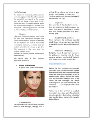 Foot Reflexology
The treatment involves a gentle pressure
point massage aimed at the reflex areas on
the feet which correspond to the various
parts of the body. Phyto Body Scrub,
Lemon and Mint Firming Body Mask, Algae
and Mint Body FirmingMask, Mineral Salts
along with a reflexologyfoot tool are used
to derive the best of the treatment.
Masques:
Take some time out to pamper your hands
and feet, treat them to an indulgent Soft
caress Hands and Foot masque. It removes
tan and hydrates the skin in addition to
your regular manicure/ pedicure. Ideal for
winters when the skin tends to get dry.
This treatment is also very good for
treating cracked heels.
Summer De- Tanning Hand & Feet masque
(Removes Tan)
Soft caress Hand & Feet masque
(Hydration & Dryness)
 Picture perfect brides:
A special treat for the bride-to-be.
Scalp Perfection:
For the bride-to-be;Lakmé Salon pampers
your hair with massages, therapy, cuts &
styling. Bring volume and shine to your
tresses from the best of expert care.
Steal the spotlight on your special day with
Lakmé Salon hair care.
Simply skin:
Give your skin all the attention it needs.
Our face treatments, body massages and
other skin services specialize in keeping
your skin flawless, porcelain clear with a
natural glow.
Delightful Hands and Feet:
From manicures to pedicures, essential
oils& flower extracts; we layer your hands
& feetwithsift,silky& refreshinglysmooth
skin.
Tie the knot with beauty:
Delightful hands & feet: From manicures
to pedicures, essential oils & flower
extracts; we layer your hands & feet with
soft, silky & refreshingly smooth skin.
Media Statements:
Below the line initiatives are extremely
importantinthe cosmeticsegmentsincethe
buying experience is as important as brand
image andadvertising.Significantfocusison
sales counters, beauty advisors and dealer
aids. We constantly integrate a lot of the
above the line campaigns like 'Whose
watching your lips' with below the line
initiatives Anil Chopra,BusinessHead,
Lakmé Lever
''Lakmé is at the forefront of product-
innovation. Almost everyone has a Lakmé-
something in their (cosmetics) collection,''
said Mumbai-based fashion choreographer
Lubna Adams.
 
