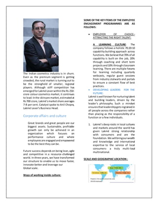 The Indian cosmetics industry is in churn.
Even as the premium segment is getting
crowded, the rural market is turning out to
be the stronghold of smaller, regional
players. Although stiff competition has
emergedforLakmé Leverwithinthe Rs 250-
crore colour cosmetics market, it continues
to lead.Inthe skincare market,estimatedat
Rs700 crore, Lakmé'smarketshare averages
7-8 per cent. Catalyst spoke to Anil Chopra,
Lakmé Lever's Business Head.
Corporate affairs and culture
Great brands and great people are our
biggest assets. Sustainable, profitable
growth can only be achieved in an
organization which focuses on
performance culture and where
employeesare engagedandempowered
to be the best they can be.
Future success depends on being lean,agile
and competitive in a resource-challenged
world. In three years, we have transformed
our structure to enable us to move faster,
innovate better and leverage our
Global scale.
Ways of working inside culture:
SOME OFTHE KEYITEMS OF THE EMPLOYEE
ENGAGEMENT PROGRAMMES ARE AS
FOLLOWS:
 EMPLOYER OF CHOICE–
ATTRACTING THE RIGHT TALENT:
A LEARNING CULTURE: The
company follows a holistic 70:20:10
capability building approach across
functions.We believethat70% of all
capability is built on the job, 20%
through coaching and short term
projectsand10% throughclassroom
learning. There are multiple forums
for learning including quarterly
webcasts, regular guest sessions
from industry stalwarts and portals
to ensure a constant flow of best
practices.
 DEVELOPING LEADERS FOR THE
FUTURE:
Lakmé iswell knownfornurturingtalent
and building leaders, driven by the
leader’s philosophy. Such a mindset
ensuresthatleadershipgetsingrainedin
all people across the companies rather
than placing as the responsibility of a
function or a few individuals.
1. Lakmé’s deep roots in local cultures
and markets around the world has
given Lakmé strong relationship
with consumers and are the
foundation.We willbringourwealth
and knowledge and international
expertise to the service of local
consumers- a truly multi-local
multinational.
SCALE AND GEOGRAPHIC LOCATION :
 