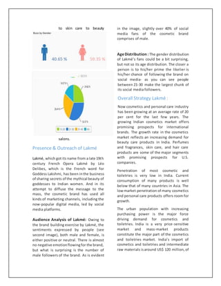 to skin care to beauty
salons.
Presence & Outreach of Lakmé
Lakmé, which got its name from a late 19th
century French Opera Lakmé by Léo
Delibes, which is the French word for
Goddess Lakshmi, has been inthe business
of sharing secrets of the mythical beauty of
goddesses to Indian women. And in its
attempt to diffuse the message to the
mass, the cosmetic brand has used all
kinds of marketing channels, including the
now-popular digital media, led by social
media platforms.
Audience Analysis of Lakmé: Owing to
the brand building exercise by Lakmé, the
sentiments expressed by people (see
second image), both male and female, is
either positive or neutral. There is almost
no negative emotionflowingfor the brand,
but what is surprising is the number of
male followers of the brand. As is evident
in the image, slightly over 40% of social
media fans of the cosmetic brand
comprises of male.
AgeDistribution: The gender distribution
of Lakmé’s fans could be a bit surprising,
but not so its age distribution. The closer a
person is to his/her prime the likelier is
his/her chance of following the brand on
social media- as you can see people
between 21-30 make the largest chunk of
its social media followers.
Overall Strategy Lakmé :
Now cosmetics and personal care industry
has been growing at an average rate of 20
per cent for the last few years. The
growing Indian cosmetics market offers
promising prospects for international
brands. The growth rate in the cosmetics
market reflects an increasing demand for
beauty care products in India. Perfumes
and fragrances, skin care, and hair care
products are some of the major segments
with promising prospects for U.S.
companies.
Penetration of most cosmetic and
toiletries is very low in India. Current
consumption of many products is well
below that of many countries in Asia. The
low market penetration of many cosmetics
and personal care products offers room for
growth.
The urban population with increasing
purchasing power is the major force
driving demand for cosmetics and
toiletries. India is a very price-sensitive
market and mass-market products
constitute the major part of the cosmetics
and toiletries market. India’s import of
cosmetics and toiletries and intermediate
raw materials isaround US$ 120 million,of
 