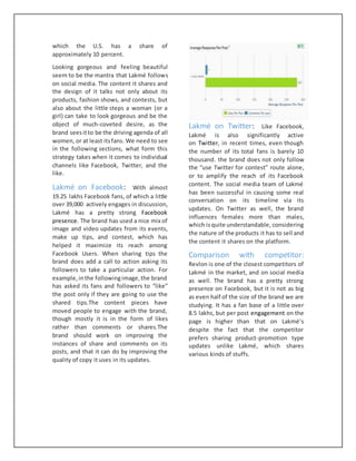 which the U.S. has a share of
approximately 10 percent.
Looking gorgeous and feeling beautiful
seem to be the mantra that Lakmé follows
on social media. The content it shares and
the design of it talks not only about its
products, fashion shows, and contests, but
also about the little steps a woman (or a
girl) can take to look gorgeous and be the
object of much-coveted desire, as the
brand seesitto be the driving agenda of all
women, or at least itsfans. We need to see
in the following sections, what form this
strategy takes when it comes to individual
channels like Facebook, Twitter, and the
like.
Lakmé on Facebook: With almost
19.25 lakhs Facebook fans, of which a little
over 39,000 actively engages in discussion,
Lakmé has a pretty strong Facebook
presence. The brand has used a nice mix of
image and video updates from its events,
make up tips, and contest, which has
helped it maximize its reach among
Facebook Users. When sharing tips the
brand does add a call to action asking its
followers to take a particular action. For
example,inthe followingimage,the brand
has asked its fans and followers to “like”
the post only if they are going to use the
shared tips.The content pieces have
moved people to engage with the brand,
though mostly it is in the form of likes
rather than comments or shares.The
brand should work on improving the
instances of share and comments on its
posts, and that it can do by improving the
quality of copy it uses in its updates.
Lakmé on Twitter: Like Facebook,
Lakmé is also significantly active
on Twitter, in recent times, even though
the number of its total fans is barely 10
thousand. the brand does not only follow
the “use Twitter for contest” route alone,
or to amplify the reach of its Facebook
content. The social media team of Lakmé
has been successful in causing some real
conversation on its timeline via its
updates. On Twitter as well, the brand
influences females more than males,
which isquite understandable, considering
the nature of the products it has to sell and
the content it shares on the platform.
Comparison with competitor:
Revlon is one of the closest competitors of
Lakmé in the market, and on social media
as well. The brand has a pretty strong
presence on Facebook, but it is not as big
as even half of the size of the brand we are
studying. It has a fan base of a little over
8.5 lakhs, but per post engagement on the
page is higher than that on Lakmé’s
despite the fact that the competitor
prefers sharing product-promotion type
updates unlike Lakmé, which shares
various kinds of stuffs.
 