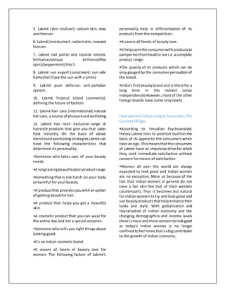 5. Lakmé (skin vitalizer): radiant skin, now
and forever.
6. Lakmé (moisturizer):radiantskin,nowand
forever.
7. Lakmé nail polish and lipstick: electric
brilliance/sensual brilliance/free
spirit/peppermint/9 to 5
8. Lakmé sun expert (sunscreen): sun safe
hamesha! (Face the sun with a smile)
9. Lakmé pure defense: anti-pollution
system.
10. Lakmé Tropical Island (cosmetics):
defining the future of fashion.
11. Lakmé hair care (international): natural
haircare,a source of pleasureandwellbeing
12. Lakmé hair next: exclusive range of
hairstyle products that give you that salon
look instantly. On the basis of above
mentionedpositioningstrategiesLakmé can
have the following characteristics that
determine its personality:
•Someone who takes care of your beauty
needs.
•A longlastingbeautificationproductrange.
•Something that is not harsh on your body
or harmful for your beauty.
•A productthat providesyouwithanoption
of getting beautiful hair.
•A product that helps you get a beautiful
skin.
•A cosmetic product that you can wear for
the entire day and not a special occasion.
•Someone who tells you right things about
looking good.
•It's an Indian cosmetic brand.
•It covers all facets of beauty care for
women. The following factors of Lakmé's
personality help in differentiation of its
products from the competition:
•It covers all facets of beauty care.
•It helpsarmthe consumerwithproductsto
pamperherfromheadto toe i.e.acomplete
product range.
•The quality of its products which can be
only gauged by the consumer perception of
the brand.
•India's firstbeautybrand and is there for a
long time in the market (since
independence).However, most of the other
foreign brands have come only lately.
How Lakmé IsInfluencingItsConsumers:The
Concept Of Ego:
•According to Freudian Psychoanalytic
theory Lakmé tries to position itself on the
basis of its appeal to the consumers which
have an ego.Thismeansthatthe consumers
of Lakmé have an impulsive drive for which
they seek immediate satisfaction without
concern for means of satisfaction
•Women all over the world are always
expected to look good and Indian women
are no exception; More so because of the
fact that Indian women in general do not
have a fair skin like that of their western
counterparts. Thus it becomes but natural
for Indian women to try and look good and
use beauty productsthathelpenhance their
looks and style. With globalization and
liberalization of Indian economy and the
changing demographics and income levels
there ismore andmore concerntolookgood
as today's Indian woman is no longer
confinedtoherhome butisabigcontributor
to the growth of Indian economy.
 