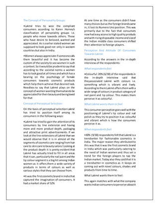 The Concept of Personality Groups:
•Lakmé tries to woo the compliant
consumers according to Karen Horney's
classification of personality groups i.e.
people who move towards others. Those
who have desire to beloved, wanted and
appreciated. As is earlier stated women are
supposed to look good not only in western
countries but also in India.
•Womenalwaysappreciate if someonecalls
them beautiful and it has become the
custom of the societyto see womenin such
a context.Soitwouldbe prudenttosay that
according to the societal norms a women
has tolookgoodat all timesandwhichhasa
bearing on the psychology of female
consumers towards cosmetic products
which help them achieve that desired look.
Needless to say that Lakmé plays on the
conceptof womenwantingthemselvestobe
appreciatedfortheirbeautyandbeingloved
for that
Concept of Perceptual Selection:
On the basis of perceptual selection Lakmé
has tried to position itself among its
consumers in the following ways:
•Lakmé has triedto gainthe attentionof its
consumers by line extension and having
more and more product depth, packaging
and attractive print advertisements. If we
lookat the line extensionsof Lakmé thanwe
would observe that it is in almost all the
segmentsof cosmeticcare rangingfromhair
care to skincare tobeautysalons!Lookingat
the product depth it is pretty evident that
Lakmé has actually tried to fill in all areas
that itcan, particularlythe nail paintand the
lip colour segment is a big hit among Indian
women as it offers them a wide variety of
products in terms of colours as well as
various styles that they can choose from.
•It was the firstcosmeticbrandin Indiathat
captured the imagination of consumers. It
had a market share of 52%
At one time as the consumers didn't have
manychoicesbutas the foreign brandscame
in, it lost its Numero Uno position. This was
primarily due to the fact that consumers
now hadeasyaccesstohighqualityproducts
andwithrisingdisposable incomeandsizeof
the Indian middle class consumers shifted
their attention to foreign players.
Perception And Attitude Of Consumers
Towards Lakmé:
According to the answers in the in-depth
interview of the respondents:
What respondents feel:
•Colourful:20% (6/30) of the respondentsin
the in-depth interview said that
theyassociated Lakmé with colours i.e.
something which is vibrant and lively.
Accordingto themLakmé offersthemwitha
wide range of coloursinproduct categoryof
nail paint and lip colour. This makes them
perceive it as colourful.
What Lakmé wants them to feel:
Thisconsumerperceptiongoeswellwiththe
positioning of Lakmé’s lip colour and nail
polish as they try to position it as colourful
and vibrant which is how the consumers
perceive it as.
What respondents feel:
•30% (9/30) respondentsfeltthatLakmé isa
trendsetter for fashionable cosmetics in
India. The major reason they attributed to
this was that it was the first cosmetic brand
in India which was particularly catering to
the need of Indian women and thus set a
trend for the foreign players to tap the
Indianmarket.Todayalso theysaidthat it is
a trendsetter in cosmetics as it keeps on
coming out with novel colours, shades and
products from time to time.
What Lakmé wants them to feel:
This again matches with what the company
wantsIndian consumerstoperceive aboutit
 