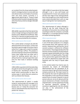 as isevidentfromthe shownadvertisement.
Lakmé’sstrategyhasbeentocome withnew
and vibrantcoloursand shadesof cosmetics
each and every season. Currently it is
aggressively advertising its ‘Tropical Island
Collection whichhasbeendesignedbynone
otherthanfamousfashiondesignerWendell
Rodricks.
What respondent feel:
20% (6/30) respondentsfeelthatLakmé’slip
colourislongerlastingascomparedtoother
brands suchas MaybellineandRevlon.They
felt that it is because of good quality of lip
colour that was provided by the company.
What Lakmé wants them to feel:
This is what Lakmé is trying to do with the
advertisementsof itslipcolour.Infactit has
launcheda special range of lip colour that is
called 9 to 5 range and is meant for women
who are working in offices. This product is
primarilyharpingonthe premise thatthe lip
colour stays longer than any other and is
meant for working women who stay in
officesfrom9 to 5 and can’t give that much
time for their looks in between working
hours.
What respondents feel:
•10% (3/30) respondentsfeltthatwhenthey
thoughtof Lakmé theythoughtof an expert
in beauty care. According to them it is a
brand which communicates to them the
various ways in which they can protect as
well as enhance their beauty.
What Lakmé wants them to feel:
This advertisement of Lakmé is exactly
trying to communicate this message to its
consumers that the brand is an expert in
beauty care as it helps the consumer not
only to look beautiful but also helps her to
protect her beauty.
What respondents feel:
•10% (3/30) of respondents felt that Lakmé
although is not a very well-known and
trusted brand for its hair care products but
still the new range of hair styling products
that ithas broughtoutinthe markethave to
some extent provided them with an easy
way of making their hair look beautiful.
What Lakmé wants them to feel:
This advertisement of Lakmé although is
trying to say the same thing but the
perception of consumers has not been built
according to what the company is primarily
lookingfori.e.itistryingto positionitselfas
an instant hairstyling product.
What respondents feel:
•10% (3/30) feltthatLakmé’sskincare lotion
is one of the best products in its category
and provides them with optimum care in
winters. However they said that the role of
cosmetic product is different for different
environments.Theydisagreedaboutthe fact
that the cosmeticproductsactuallyhelpyou
maintain a good and healthy skin for a long
time unless it is of good quality. They were
of the opinion that a good and healthy skin
can only be obtained by proper diet and
hydration with the help of liquids taken
orally
In this context Lakmé has tried to woo its
consumers by means of informative
advertisement but the perception of its
consumersdoesn’t gel withthatof whatthe
company wantsto do. The major reason for
this could be the level of sophistication of
the respondent.Inthiscase theyare learned
womenfroma B-school.Howeverincase of
women who are not at all abreast with the
actual mechanisms of body’s maintenance
of goodhealth,itcanbe agoodwayof trying
to generate awareness amongst it
consumers regarding the role this product
can play in the achievement of the
consumer’s goal.
 