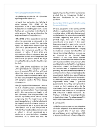 PREVAILING CONSUMER ATTITUDE:
The prevailing attitude of the consumers
regarding Lakmé is that it is:
•A brand that epitomizes the felinity of
Indian women. 30% (9/30) of the
respondents of the in depth interview felt
that Lakmé has over the years built a brand
that has got special place in the hearts of
Indian women. This was attributed to the
length and depth of its product mix.
•20% (6/30) of the respondents feel that
Lakmé is economical as compared to its
competitor foreign brands. This particular
aspect has never been harped upon by
Lakmé in its advertisements. When asked
whether the consumers would buy the
products of Lakmé if their price was
increasedmostof the respondentswere not
able tomake uptheirmind.Theywere of the
opinion that low price is one of the major
strengths of the brand and it should remain
like that.
•10% (3/30) of the respondents felt that
Lakmé provides them a complete range of
cosmetic products. This is in line with what
Lakmé has been trying to position it as.
Thevarious advertisements of Lakmé try to
tell their consumers that they provide them
with complete solution for their beauty
enhancement.
•20% (6/30) respondents felt that Lakmé is
not at all a healthychoice inorderto keep a
healthy andbeautifulskin.Thisisincontrast
withits skincare productsas theytry to tell
their consumers that using their skin care
products would help them achieve radiant
and glowing skin. The major reason is the
growing popularity of herbal products and
the usage of chemicalsinLakmé products.In
this respect what we as a group feel that
Lakmé should start a new product line of
Herbal orAyurvedabasedcosmeticproducts
as Lakmé is already considered as a
trendsetter in cosmetics industry by various
consumers. So it should not miss the
opportunity andshouldeitherlauncha new
product line or incorporate Herbal or
Ayurveda ingredients in its product
portfolio.
Special Note WithRespectTo The Prevailing
Consumer Attitude:
We as a group came to the conclusion that
whatevernegative attitude consumers have
regardingLakmé atIBSHyderabadcampusit
maybe because the respondents were highly
informed regarding the products and
product range. They were all B school
students and were aware of the recent
developments with respect to the cosmetic
industry to some extent. If we look at a
broader picture women today are changing
their attitude towards more healthier and
natural cosmetic products as a whole and
are reluctant to use chemical based
cosmetics if they have better options.
Moreover due to immense competition it is
very much evidentthatconsumersof Lakmé
would switch over to healthier brands as in
this product category the brand loyalty of
the consumerstays as longas the product is
providing the consumer the desired level of
satisfaction.Sincethatlevelisalreadyon the
changing side its high time Lakmé looks at
beautificationnotonlyintermsof cosmetics
but healthy cosmetics, example, firstly the
respondents were asked a particular
question and then, they were probed on
reasons for their response given to the
interviewer. Earlier we narrowed down the
sources of data collection to focus groups
and individual in-depth interviews. But
finally we ended up by selecting individual
in-depth interviews. The advantages of in-
depth interviews over focus groups are:
1. More quality:
Unlike focusgroups,one- on-one interviews
can avoid responses that are influenced by
other people. Like in our case where
personal beauty care is a critical issue. Girls
or women tend to get influenced by other
 