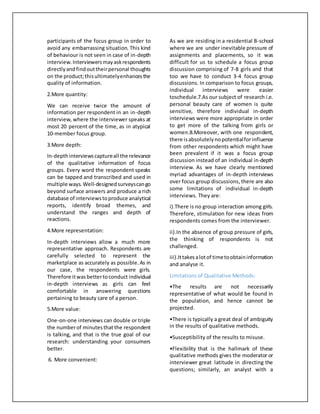 participants of the focus group in order to
avoid any embarrassing situation. This kind
of behaviour is not seen in case of in-depth
interview.Interviewersmayaskrespondents
directlyandfindouttheirpersonal thoughts
on the product;thisultimatelyenhancesthe
quality of information.
2.More quantity:
We can receive twice the amount of
information per respondent in an in-depth
interview, where the interviewer speaks at
most 20 percent of the time, as in atypical
10-member focus group.
3.More depth:
In-depthinterviewscaptureall the relevance
of the qualitative information of focus
groups. Every word the respondent speaks
can be tapped and transcribed and used in
multiple ways. Well-designedsurveyscango
beyond surface answers and produce a rich
database of interviewstoproduce analytical
reports, identify broad themes, and
understand the ranges and depth of
reactions.
4.More representation:
In-depth interviews allow a much more
representative approach. Respondents are
carefully selected to represent the
marketplace as accurately as possible.As in
our case, the respondents were girls.
Therefore itwasbettertoconduct individual
in-depth interviews as girls can feel
comfortable in answering questions
pertaining to beauty care of a person.
5.More value:
One-on-one interviews can double or triple
the numberof minutesthat the respondent
is talking, and that is the true goal of our
research: understanding your consumers
better.
6. More convenient:
As we are residing in a residential B-school
where we are under inevitable pressure of
assignments and placements, so it was
difficult for us to schedule a focus group
discussion comprising of 7-8 girls and that
too we have to conduct 3-4 focus group
discussions. In comparison to focus groups,
individual interviews were easier
toschedule.7.As our subject of research i.e.
personal beauty care of women is quite
sensitive, therefore individual in-depth
interviews were more appropriate in order
to get more of the talking from girls or
women.8.Moreover, with one respondent,
there isabsolutelynopotentialforinfluence
from other respondents which might have
been prevalent if it was a focus group
discussion instead of an individual in-depth
interview. As we have clearly mentioned
myriad advantages of in-depth interviews
over focus group discussions,there are also
some limitations of individual in-depth
interviews. They are:
i).There is no group interaction among girls.
Therefore, stimulation for new ideas from
respondents comes from the interviewer.
ii).In the absence of group pressure of girls,
the thinking of respondents is not
challenged.
iii).Ittakesalotof timetoobtaininformation
and analyse it.
Limitations of Qualitative Methods:
•The results are not necessarily
representative of what would be found in
the population, and hence cannot be
projected.
•There is typically a great deal of ambiguity
in the results of qualitative methods.
•Susceptibility of the results to misuse.
•Flexibility that is the hallmark of these
qualitative methods gives the moderator or
interviewer great latitude in directing the
questions; similarly, an analyst with a
 