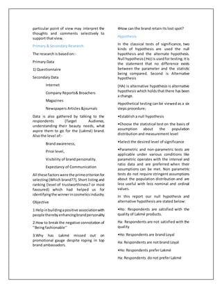 particular point of view may interpret the
thoughts and comments selectively to
support that view.
Primary & Secondary Research:
The research is based on:-
Primary Data
1) Questionnaire
Secondary Data
Internet
Company Reports& Broachers
Magazines
Newspapers Articles &journals
Data is also gathered by talking to the
respondents (Target Audience,
understanding their beauty needs, what
aspire them to go for the (Lakmé) brand.
Also the level of:-
Brand awareness,
Price level,
Visibility of brand personality.
Expectancy of Communication
All these factorswere the primecriterionfor
selecting (Which brand??), Short listing and
ranking (level of trustworthiness? or most
favoured) which had helped us for
identifyingthe winnerincosmeticsindustry.
Objective
1.Helpinbuildingapositive associationwith
people therebyenhancingbrandpersonality
2.How to break the negative connotation of
‘’Being fashionable’’
3.Why has Lakmé missed out on
promotional gauge despite roping in top
brand ambassadors.
4How can the brand retain its lost spot?
Hypothesis
In the classical tests of significance, two
kinds of hypothesis are used the null
hypothesis and the alternate hypothesis.
Null hypothesis( Ho) is usedfor testing.Itis
the statement that no difference exists
between the parameter and the statistic
being compared. Second is Alternative
hypothesis
(HA) is alternative hypothesis is alternative
hypothesis which holds that there has been
a change.
Hypothetical testing can be viewed as a six
steps procedure;
•Establish a null hypothesis
•Choose the statistical test on the basis of
assumption about the population
distribution and measurement level
•Select the desired level of significance
•Parametric and non-parametric tests are
applicable under various conditions like
parametric operates with the interval and
ratio data and are preferred when their
assumptions can be met. Non parametric
tests do not require stringent assumptions
about the population distribution and are
less useful with less nominal and ordinal
values.
In this report our null hypothesis and
alternative hypothesis are stated below:
•Ho: Respondents are satisfied with the
quality of Lakmé products.
Ha: Respondents are not satisfied with the
quality
•Ho: Respondents are brand Loyal
Ha: Respondents are not brand Loyal
•Ho: Respondents prefer Lakmé
Ha: Respondents do not prefer Lakmé
 
