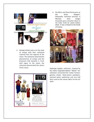  Armaan Aiman took us to the state
of eclipse with their collection
inspired from the legends of the
moon. The collection observed the
phenomenon of eclipse and the
processes that beautify it. From
wolf rogue to the ocean, the
collection documented the stories
of the moon.
 Dia Mirza and Diana Penty were at
the Anita Dongre’s
Grassroots collection preview in
Mumbai. Anita Dongre
Grassroots gave a beautiful tribute to
the Indian Crafts for Lakmé Fashion
Week. It was a tribute to the hands
of history.
Aartivijay Gupta's collection, inspired by
the Indian Vegetable Market "Mandi" her
collection reinvented the Indian Farmers
gamcha checks. Hand-woven jaamdanis,
worsted wools, pashminas and mul had
been used as the canvas fabric for the art
work.
 