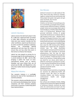 Lakmé’s Business:
Lakmé remains the dominant player in the
Rs. 1,100-crore organized make-up market
in India. With cosmetics use growing in
India and more women moving into the
urban workforce, experts say the pressure
to come up with chic products is growing.
Women are increasingly getting
aspirational and also have the means to
ensure they can buy what they want in
their drive to enhance their beauty.
Lakmé has also played on pricing for its
revamped range for the working woman. It
is priced between Rs 200/- and Rs 600,
bringing it within the reach of most.
International brands such as Revlon,
Chambor and even L'Oreal Paris are all
priced over Rs 500, and Maybelline is the
only mass-market brand among the global
players.
About the Industry:
The cosmetic industry is a profitable
business for most of the manufactures of
cosmetic products.
The cosmetic industry worldwide seems to
be continuously developing many famous
companies sell their cosmetic products
online also in countries in which they don’t
have representatives
Our Mission
Unilever's mission is to add vitality of life.
They meet every day needs for nutrition,
hygiene,andpersonal care withbrands that
help people feel good, look good and get
more out of life. Our mission
Enthused with Vitality
Vitality is at the heart of everything we do.
It's inourbrands,ourpeople andourvalues.
Vitality means different things to different
people.Some seeitasenergy,othersview it
more broadlyas a healthystate of body and
mind ± of feeling alive. Whatever their
personal definition, millions of people
around the world use our products daily to
add Vitality to their lives - whether that's
through feeling great because they’ve got
shinyhairand a brilliantsmile,keepingtheir
homesfreshand clean,or by enjoying great
cup of tea, satisfyingmeal or healthy snack.
Ever since the 19th Century when William
Hesketh Lever stated that the company’s
mission was "to make cleanliness
commonplace;tolessenworkforwomen;to
foster health and contribute to personal
attractiveness, that life may be more
enjoyableandrewardingforthe peoplewho
use our products," Vitality has been at the
heart of our business. Vitality defines what
we stand for: our values, what makes us
different,andhow we contribute to society.
It's the commonthreadthatlinksourbrands
and it’s central to the unique way we
operate around the world.
Health & nutrition
Our Vitality mission commits us to growing
our business by addressing health and
nutrition issues. We focus on priorities
including children and family nutrition,
cardiovascular health and weight
management.
Inside & out
Our culture also embodies Vitality. Adding
Vitalityof life requiresthe higheststandards
of behaviour towards everyone we work
with, the communities we touch and the
environments on which we have an impact.
 