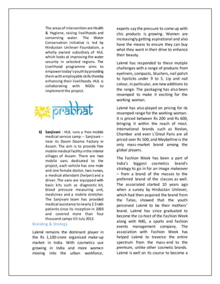 The areasof interventionare Health
& Hygiene, raising livelihoods and
conserving water. The Water
Conservation initiative is led by
Hindustan Unilever Foundation, a
wholly owned subsidiary of HUL
which looks at improving the water
security in selected regions. The
Livelihood programme aims to
empowertoday’syouthbyproviding
themwithemployable skills thereby
enhancing their livelihoods. HUL is
collaborating with NGOs to
implement the project.
6) Sanjivani : HUL runs a free mobile
medical service camp -- Sanjivani --
near its Doom Dooma Factory in
Assam. The aim is to provide free
mobile medical facilityinthe interior
villages of Assam. There are two
mobile vans dedicated to the
project, each vehicle has one male
and one female doctor, two nurses,
a medical attendant (helper) and a
driver. The vans are equipped with
basic kits such as diagnostic kit,
blood pressure measuring unit,
medicines and a mobile stretcher.
The Sanjivani team has provided
medical assistance tonearly2.5lakh
patients since its inception in 2003
and covered more than four
thousand camps till July 2013.
Branding & Strategy
Lakmé remains the dominant player in
the Rs 1,100-crore organised make-up
market in India. With cosmetics use
growing in India and more women
moving into the urban workforce,
experts say the pressure to come up with
chic products is growing. Women are
increasingly getting aspirational and also
have the means to ensure they can buy
what they want in their drive to enhance
their beauty.
Lakmé has responded to these mutiple
challenges with a range of products from
eyeliners, compacts, blushers, nail polish
to lipsticks under 9 to 5. Lip and nail
colour, in particular, are new additions to
the range. The packaging has also been
revamped to make it exciting for the
working woman.
Lakmé has also played on pricing for its
revamped range for the working woman.
It is priced between Rs 200 and Rs 600,
bringing it within the reach of most.
International brands such as Revlon,
Chambor and even L'Oreal Paris are all
priced over Rs 500, and Maybelline is the
only mass-market brand among the
global players.
The Fashion Week has been a part of
India’s biggest cosmetics brand’s
strategy to go in for an image makeover
– from a brand of the masses to the
preferred brand of the classes as well.
The associated started 10 years ago
when a survey by Hindustan Unilever,
which had then acquired the brand from
the Tatas, showed that the youth
perceived Lakmé to be their mothers’
brand. Lakmé has since graduated to
become the co-host of the Fashion Week
along with IMG, a sports and fashion
events management company. The
association with Fashion Week has
helped Lakmé to traverse the entire
spectrum from the mass-end to the
premium, unlike other cosmetic brands.
Lakmé is well on its course to become a
 