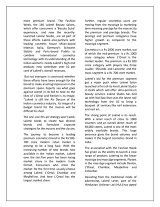 more premium brand. The Fashion
Week, the 140 Lakmé Beauty Salons,
which offer consumers a ‘Beauty Sutra’
experience, and now the recently-
launched Lakmé Studio, are all part of
those efforts. Lakmé also partners with
leading cosmetic house Milan-based
Intercos Italia, Germany’s Schwann
Stabilo and Paris-based Fiabila to
combine international cosmetics
technology with its understanding of the
Indian woman’s needs.Lakmé's high-end
products now contribute over 10 per
cent of Lakmé’s overall revenues.
But not everyone is convinced whether
these efforts have been enough for the
brand to make alasting impression in the
premium space. Experts say what goes
against Lakmé in its bid to take on the
likes of L’Oreal and Revlon is its image.
“Lakmé is still the Air Deccan of the
Indian cosmetics industry. Its image of a
budget brand for the masses will be
difficult to shed.
The one-size-fits-all strategy won’t work.
Lakmé needs to create two distinct
brands and formulate separate
strategies for the masses and the classes.
The journey to become a leading
premium cosmetics brand in the Rs 500-
700 crore modern retail market is
proving to be a long haul. With the
increasing number of new brands now
available in the Indian market, Lakmé
over the last five years has been losing
market share in the modern trade
format. Consumers who enter the
market for the first time usually choose
among Lakmé, L’Oreal, Chambor and
MayBelline. And here L’Oreal has the
largest market share.
Further, regular cosmetics users are
moving from the masstige (a marketing
term meaning prestigefor the masses)to
the premium and prestige brands. The
prestige and premium categories have
higher growth as compared to the
masstige segment.
Cosmetics is a Rs 2000 crore market, out
of which the mid-premium is a Rs 1000
crore category where L’Oreal is the
market leader. The premium is a Rs 300
crore category with players like Estee
Lauder, Shisiedo and Lancome and the
mass segment is a Rs 700 crore market.
Lakmé’s bid for the premium segment
got a major push when Lakmé Salon
launched a first-of-its-kind Lakmé Studio
in Delhi which will offer ultra-premium
beauty services. Lakmé Studio has tied
up with Nail Spa that uses the latest nail
technology from the US to bring a
bouquet of services like nail extensions
and nail art.
The strong point of Lakmé is its reach.
With a retail reach of close to 1000
counters and an overall direct reach of
40,000 stores, Lakmé is one of the most
widely available brands. This large
presence gives the brand volumes and
makes it the largest cosmetics brand in
India.
The association with the Fashion Week
has given us the ability to launch a new
range of products catering to the lower
masstigeand masstigesegments.Players
in the masstige segment include Revlon,
L’Oreal, Chambor, Maybelline and
Colourbar.
Deviating from the traditional mode of
advertising, Lakmé Lever, part of the
Hindustan Unilever Ltd (HUL) has opted
 