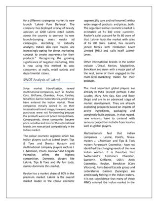 for a different strategy to market its new
launch ‘Lakmé Pure Defense’. The
company has deployed a bevy of beauty
advisors at 1200 Lakmé retail outlets
across the country to promote its new
launch-dumping mass media ad
campaigns. According to industry
analysts, Indian skin care majors are
increasingly opting for direct marketing
concept to create awareness for their
products.” Recognising the growing
significance of targeted marketing, HUL
is now using this method to woo
consumers at malls, retail outlets and
departmental stores.
SWOT Analysis of Lakmé
Since market liberalization, several
multinational companies, such as Revlon,
Coty, Oriflame, Chambor, Avon, Yardley,
NinaRicci,GarnierLaboratories,andL'oreal,
have entered the Indian market. These
companies initially cashed in on their
international brand image; however, repeat
purchases were not forthcoming because
the productswere not pricedcompetitively.
Consequently, these companies became
price-sensitiveandmostof the international
brands are now priced competitively in the
Indian market.
The colour cosmetic segment which has
Indian players such as Lakmé Lever, Tips
& Toes and Shenaz Hussain and
multinational company players such as J.
L. Morrison, Ponds, Unilever and Colgate
Palmolive, offers the highest
competition. Domestic players like
Lakmé, Tips & Toes and My Fair Lady,
mainly dominate this market.
Revlon has a market share of 80% in the
premium market. Lakmé is the overall
market leader in the colour cosmetic
segment (lip care and nailenamel) with a
wide range of products and prices, both.
The organised colour cosmetics market is
estimated at Rs 340 crore currently.
Revlon's sales account for Rs 60 crore of
that. Lakmé leads the market with sales
of Rs 100 crore. Lakmé, has recently
joined forces with Hindustan Lever
Limited (HLL) and calls itself Lakmé-
Lever.
Other international brands in the sector
include L'Oreal, Revlon, Maybelline,
Benckiser and Avon with a major part of
the rest, some of them engaged in the
multi-level-marketing model for their
products.
The most important global players are
already in India (except perhaps Estee
Lauder, Mary Ann Kay, Kao and Body
Shop) and are in an advanced stage of
market development. They are already
exploiting prospects based on imports of
active ingredients, packaging and
completely built products. In that regard,
new entrants have to contend with
serious competition in India from localas
well as global players.
Multinationals feel that Indian
companies - Lakmé, Pond's, Nivea-
makers J. L.Morrison and Tips & Toes
makers Paramount Cosmetics - have not
identified the changing needs of the new
Indian woman. It is therefore that
Switzerland's Torstone's Chambor,
Sweden's Oriflame, USA's Avon
Cosmetics, Revlon, Benckiser (Coty
Vitacare), Paris-based Escada group and
Laboratories Garnier (Synergie) are
ambitiously fishing in the Indian waters.
It is not coincidence that many of these
MNCs entered the Indian market in the
 