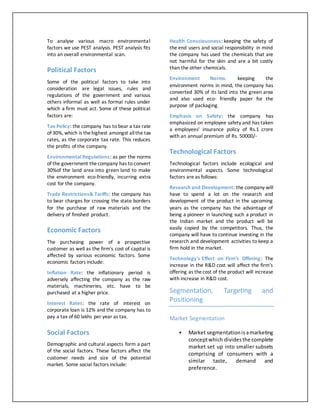 To analyse various macro environmental
factors we use PEST analysis. PEST analysis fits
into an overall environmental scan.
Political Factors
Some of the political factors to take into
consideration are legal issues, rules and
regulations of the government and various
others informal as well as formal rules under
which a firm must act. Some of these political
factors are:
Tax Policy: the company has to bear a tax rate
of 30%, which is thehighest amongst allthe tax
rates, as the corporate tax rate. This reduces
the profits of the company.
Environmental Regulations: as per the norms
of the government thecompany has to convert
30%of the land area into green land to make
the environment eco-friendly, incurring extra
cost for the company.
Trade Restrictions& Tariffs: the company has
to bear charges for crossing the state borders
for the purchase of raw materials and the
delivery of finished product.
Economic Factors
The purchasing power of a prospective
customer as well as the firm's cost of capital is
affected by various economic factors. Some
economic factors include:
Inflation Rate: the inflationary period is
adversely affecting the company as the raw
materials, machineries, etc. have to be
purchased at a higher price.
Interest Rates: the rate of interest on
corporate loan is 12% and the company has to
pay a tax of 60 lakhs per year as tax.
Social Factors
Demographic and cultural aspects form a part
of the social factors. These factors affect the
customer needs and size of the potential
market. Some social factors include:
Health Consciousness: keeping the safety of
the end users and social responsibility in mind
the company has used the chemicals that are
not harmful for the skin and are a bit costly
than the other chemicals.
Environment Norms: keeping the
environment norms in mind, the company has
converted 30% of its land into the green area
and also used eco- friendly paper for the
purpose of packaging.
Emphasis on Safety: the company has
emphasized on employee safety and has taken
a employees' insurance policy of Rs.1 crore
with an annual premium of Rs. 50000/-
Technological Factors
Technological factors include ecological and
environmental aspects. Some technological
factors are as follows:
Research and Development: the company will
have to spend a lot on the research and
development of the product in the upcoming
years as the company has the advantage of
being a pioneer in launching such a product in
the Indian market and the product will be
easily copied by the competitors. Thus, the
company will have to continue investing in the
research and development activities to keep a
firm hold in the market.
Technology's Effect on Firm's Offering: The
increase in the R&D cost will affect the firm's
offering as thecost of the product will increase
with increase in R&D cost.
Segmentation, Targeting and
Positioning
Market Segmentation
 Market segmentationisamarketing
conceptwhich dividesthe complete
market set up into smaller subsets
comprising of consumers with a
similar taste, demand and
preference.
 
